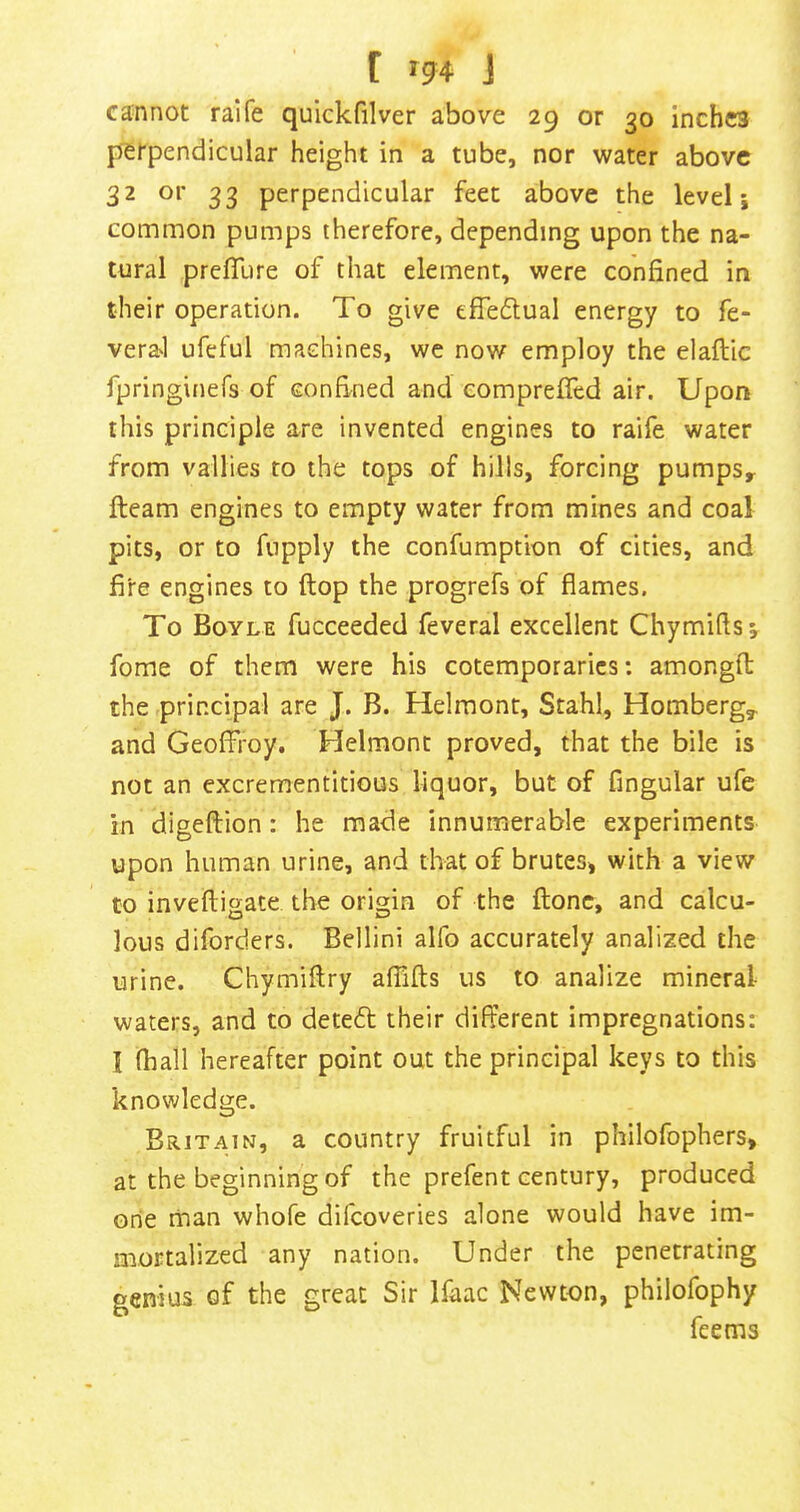 cannot raife quickfilver above 29 or 30 Inches perpendicular height in a tube, nor water above 32 or 33 perpendicular feet above the level j common pumps therefore, depending upon the na- tural prefTure of that element, were confined in their operation. To give effedfual energy to fe- vera.1 ufeful machines, we now employ the elaflic fpringinefs of confined and eompreffed air. Upon this principle are invented engines to raife water from vallies to the tops of hills, forcing pumps^ fleam engines to empty water from mines and coal pits, or to fupply the confumption of cities, and fire engines to flop the progrefs of flames. To Boyle fucceeded feveral excellent Chymiflsv fome of them were his cotemporarics; amongft the principal are J. B. Helmont, Stahl, Homberg, and GeofFroy. Helmont proved, that the bile is not an excrementitious liquor, but of Angular ufe in digeftion: he made innumerable experiments upon human urine, and that of brutes> with a view to invefligate the origin of the flone, and calcu- lous diforders. Bellini alfo accurately analized the urine. Chymiflry afTifts us to analize mineral waters, and to detefl their different impregnations: I (hall hereafter point out the principal keys to this knowledge. Britain, a country fruitful in philofophers* at the beginning of the prefent century, produced one man whole difeoveries alone would have im- mortalized any nation. Under the penetrating geriius of the great Sir Ifaac Newton, philofophy fee ms