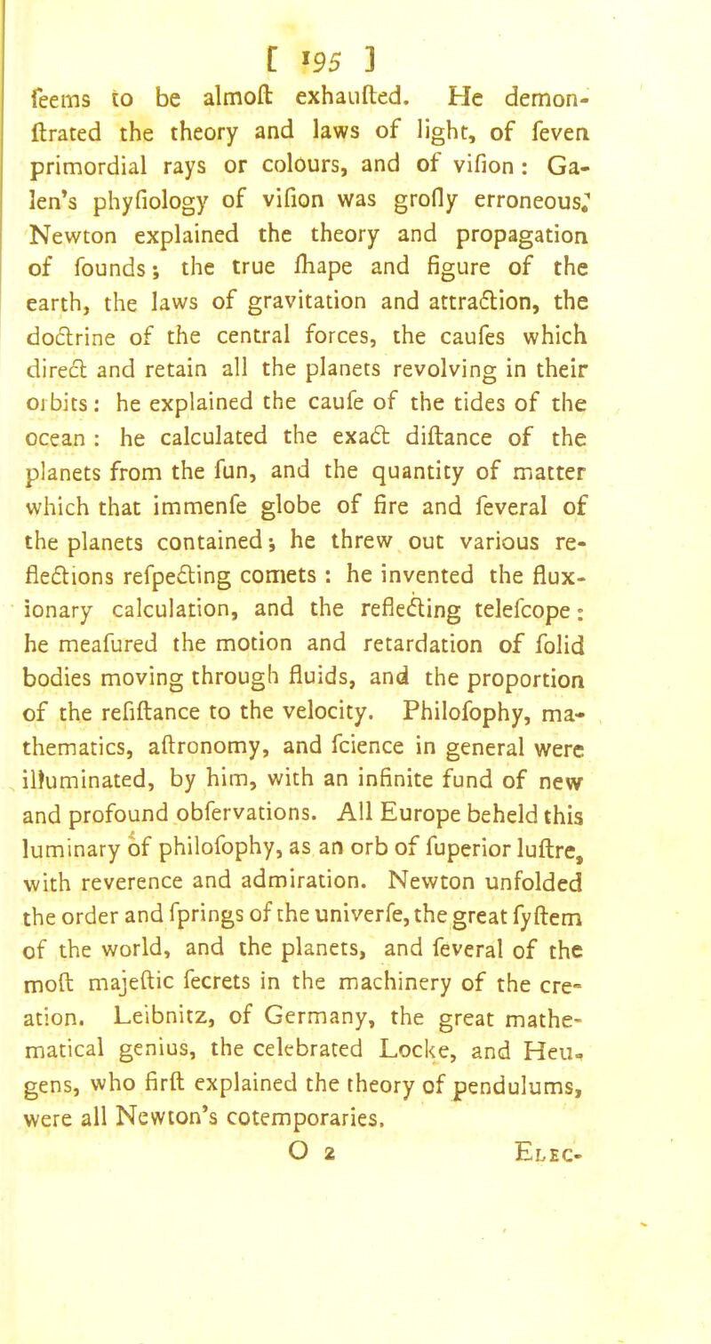 feems to be almofl: exhaiifted. He demon- ftrated the theory and laws of light, of feven primordial rays or colours, and of vifion: Ga- len’s phyfiology of vifion was grofly erroneous; Newton explained the theory and propagation of founds; the true fliape and figure of the earth, the laws of gravitation and attraflion, the doflrine of the central forces, the caufes which dire£l and retain all the planets revolving in their orbits: he explained the caufe of the tides of the ocean : he calculated the exa6t diftance of the planets from the fun, and the quantity of matter which that immenfe globe of fire and feveral of the planets contained; he threw out various re- fledlions refpefting comets : he invented the flux- ionary calculation, and the reflefting telefcope: he meafured the motion and retardation of folid bodies moving through fluids, and the proportion of the refiftance to the velocity. Philofophy, ma- , thematics, aftronomy, and fcience in general were illuminated, by him, with an infinite fund of new and profound obfervations. All Europe beheld this luminary of philofophy, as an orb of fuperior luflire, with reverence and admiration. Newton unfolded the order and fprings of the univerfe, the great fy ftem of the world, and the planets, and feveral of the moft majeftic fecrets in the machinery of the ere- ation. Leibnitz, of Germany, the great mathe- matical genius, the celebrated Locke, and Heii- gens, who firft explained the theory of pendulums, were all Newton’s cotemporaries, O 2 Elec