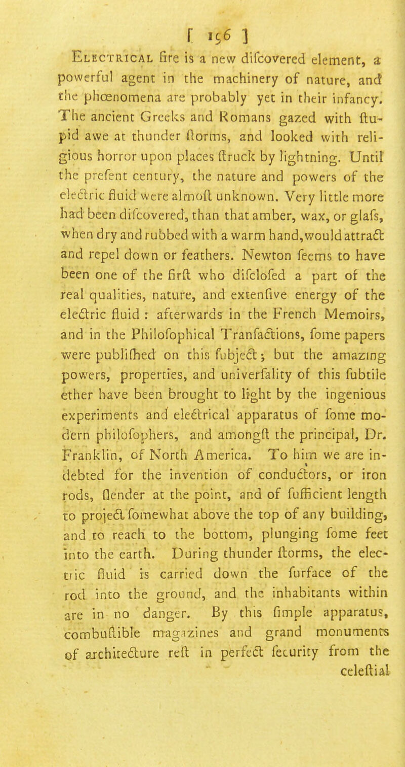 Electrical fire is a new difcovered element, a powerful agent in the machinery of nature, and the phoenomena are probably yet in their infancy. The ancient Greeks and Romans gazed with ftu' pid awe at thunder florms, and looked with reli- gious horror upon places flruck by lightning. Until the prcfent century, the nature and powers of the eledric fluid were almoll unknown. Very little more had been difcovered, than that amber, wax, or glafs, when dry and rubbed with a warm hand,would attract and repel down or feathers. Newton feems to have been one of the firft who difclofed a part of the real qualities, nature, and extenfive energy of the eledfric fluid : afterwards in the French Memoirs, and in the Philofophical Tranfadtions, fome papers were publilhed on this fubjedl; but the amazing povv'ers, properties, and univerfality of this fubtile ether have been brought to light by the ingenious experiments and eledtrical apparatus of fome mo- dern philofophers, and amongfl the principal, Dr. Franklin, of North America. To him we are in- % debted for the invention of condudlors, or iron rods, flender at the point, and of fufficient length to projedlfomewhat above the top of any building, and to reach to the bottom, plunging fome feet into the earth. During thunder florms, the elec- tric fluid is carried down the furface of the rod into the ground, and the. inhabitants within are in no danger. By this Ample apparatus, combufiible magazines and grand monuments of aichitedlure rdl in perfect fecurity from the celeftial