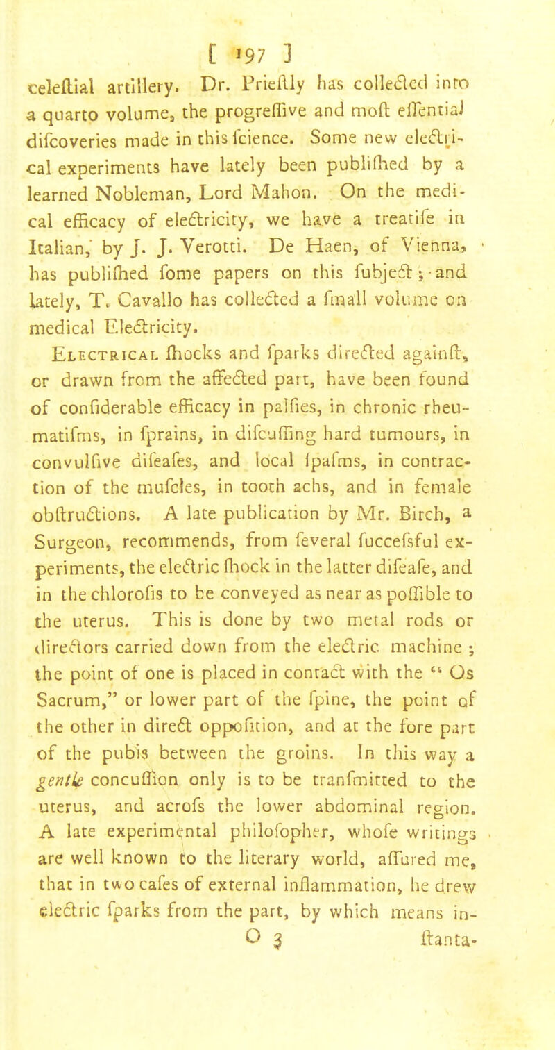 cekftlal artillery. Dr. Prieftly has colleded into a quarto volume, the progrefllve and moft eflentiai difcoveries made in this icience. Some new eleftri- cal experiments have lately been publiflied by a learned Nobleman, Lord Mahon. On the medi- cal efficacy of eledfricity, we ha.ve a treatife in Italian,’ by J. J. Verotti. De Haen, of Vienna, has publiffied fome papers on this fubje£l; -and lately, T. Cavallo has colledled a fmall volume on medical Eledtricity. Electrical ffiocks and fparks diredted agalnd, or drawn from the affedted part, have been found of confiderable efficacy in palfies, in chronic rheu- matifms, in fprains, in difcuffing hard tumours, in convulfive difeafes, and local fpafms, in contrac- tion of the mufcles, in tooth achs, and in female obftrudtions. A late publication by Mr. Birch, a Surgeon, recommends, from feveral fuccefsful ex- periments, the eledtric ffiock in the latter difeafe, and in thechlorofis to be conveyed as near as poffible to the uterus. This is done by two metal rods or directors carried down from the eledlric machine ; the point of one is placed in contadt with the “ Qs Sacrum,” or lower part of the fpine, the point of the other in diredl oppofition, and at the fore part of the pubis between the groins. In this way a gentk concuffion only is to be tranfmitted to the uterus, and acrofs the lower abdominal region. A late experimental philofopher, whofe writings are well known to the literary world, affined me, that in two cafes of external inflammation, he drew eledtric fparks from the part, by which means in- O 3 ftanta*