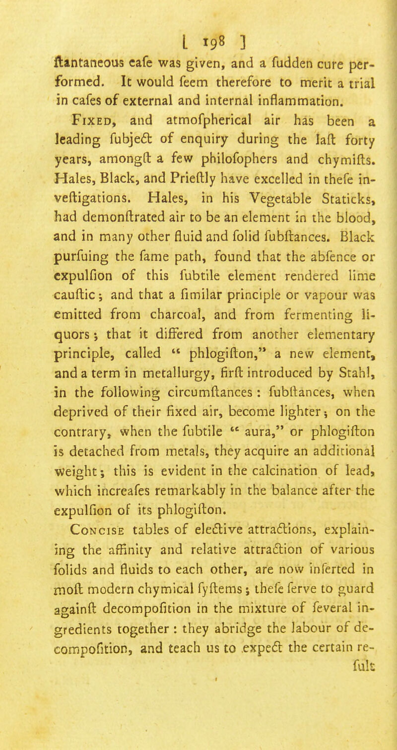 ftintaneous cafe was given, and a fudden cure per- formed. It would feem therefore to merit a trial in cafes of external and internal inflammation. Fixed, and atmofpherical air has been a leading fubje<5t of enquiry during the lafl: forty years, amongft a few philofophers and chymifts. Hales, Black, and Prieftly have excelled in thefe in- veftigations. Hales, in his Vegetable Staticks, had demonftrated air to be an element in the blood, and in many other fluid and folid fubitances. Black purfuing the fame path, found that the abfence or cxpulfion of this fubtile element rendered lime cauftic *, and that a fimilar principle or vapour was emitted from charcoal, and from fermenting li- quors *, that it differed from another elementary principle, called “ phlogifton,’* a new element, and a term in metallurgy, firft introduced by Stahl, in the following circumftances : fubftances, when deprived of their fixed air, become lighter; on the contrary, when the fubtile “ aura,” or phlogifton is detached from metals, they acquire an additional Weight; this is evident in the calcination of lead, which increafes remarkably in the balance after the expulfion of its phlogifton. Concise tables of elective attraftions, explain- ing the affinity and relative attraftion of various folids and fluids to each other, are now inferred in moft modern chymical fyftems j thefe ferve to guard againft decompofition in the mixture of feveral in- gredients together : they abridge the labour of de- compofition, and teach us to exped the certain re- fuk