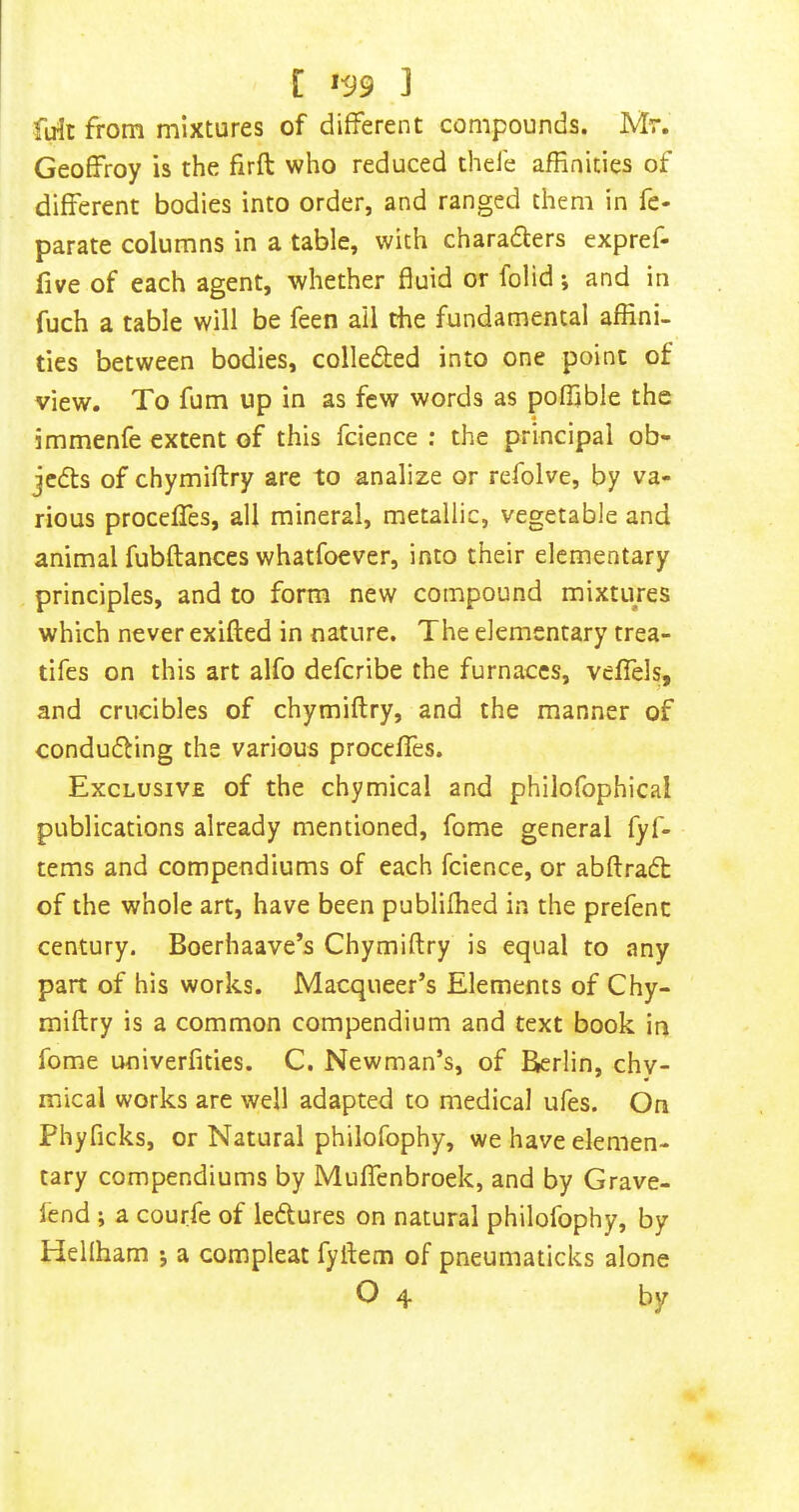 firit from mixtures of different compounds. Mr. Geoffroy is the firft who reduced thele affinities of different bodies into order, and ranged them in fe- parate columns in a table, with charaflers expref- five of each agent, whether fluid or folid; and in fuch a table will be feen all the fundamental affini- ties between bodies, colledled into one point of view. To fum up in as few words as poffible the immenfe extent of this fdence : the principal ob- jedls of chymiftry are to analize or refolve, by va- rious proceffes, all mineral, metallic, vegetable and animal fubftances whatfoever, into their elementary principles, and to form new compound mixtures which never exifted in nature. The elementary trea- tifes on this art alfo deferibe the furnaces, vefiels, and crucibles of chymiftry, and the manner of conducing the various proceffes. Exclusive of the chymical and philofophical publications already mentioned, fome general fyf- tems and compendiums of each fcience, or abftradt of the whole art, have been publifhed in the prefenc century. Boerhaave’s Chymiftry is equal to any part of his works. Macqueer’s Elements of Chy- miftry is a common compendium and text book in fome univerfities. C. Newman’s, of Berlin, chy- mical works are well adapted to medical ufes. On Phyficks, or Natural philofophy, we have elemen- tary compendiums by Muffenbroek, and by Grave- lend ; a courfe of ledures on natural philofophy, by Hellham j a compleat fyftem of pneumaticks alone