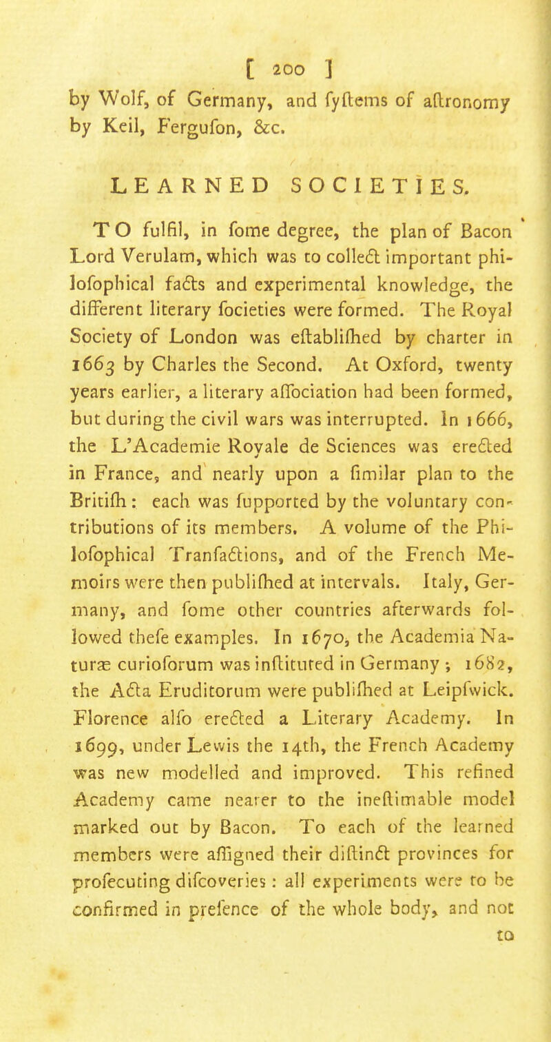 by Wolf, of Germany, and fyftems of aftronomy by Keil, Fergufon, &c. LEARNED SOCIETIES. T O fulfil, in fome degree, the plan of Bacon Lord Verulam, which was to colledl important phi- lofophical fadts and experimental knowledge, the different literary focieties were formed. The Royal Society of London was eftablifhed by charter in 1663 by Charles the Second. At Oxford, twenty years earlier, a literary affociation had been formed, but during the civil wars was interrupted. In j 666, the L’Academie Rovale de Sciences was eredled in France, and' nearly upon a fimilar plan to the Britifh: each was fupported by the voluntary con- tributions of its members. A volume of the Phi- lofophical Tranfaftions, and of the French Me- moirs w'ere then publiflied at intervals. Italy, Ger- many, and fome other countries afterwards fol- lowed thefe examples. In ifiyOj the Academia Na- ture curioforum was inflituted in Germany ; 1682, the AcSla Eruditorum were publifhed at Leipfwick. Florence alfo erefled a Literary Academy. In 1699, under Lewis the 14th, the French Academy was new modelled and improved. This refined Academy came nearer to the ineflimable model marked out by Bacon. To each of the learned members were affigned their diftinft provinces for profecuting difeoveries: all experiments were ro be confirmed in prefence of the whole body, and not