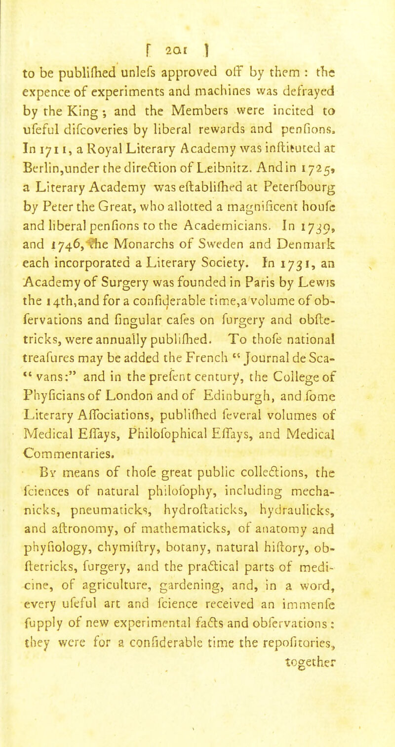 to be publifhed unlefs approved off by them : the expence of experiments and machines was defrayed by the King; and the Members were incited to ufeful difcoveries by liberal rewards and penfions. In lyi I, a Royal Literary Academy was inftituted at Berlin,under the direction of Leibnitz. And in 1725, a Literary Academy was eftablidied at Peterfbourg by Peter the Great, who allotted a magnificent houfc and liberal penfions to the Academicians. In 1739, and I746,^e Monarchs of Sweden and Denmark each incorporated a Literary Society. In 1731, an Academy of Surgery was founded in Paris by Lewis the 14th,and for a confiderable tlme,a'volume of ob- fervations and fingular cafes on furgery and obfte- tricks, were annually publiflied. To thofe national treafures may be added the French “ Journal de Sea- vans:” and in the prefent century, the College of Phyficiansof London and of Edinburgh, and fome Literary Affociations, publilhed feveral volumes of • Medical Effays, Philofophical Elfays, and Medical Commentaries. Bv means of thofe great public colledlions, the fciences of natural philofophy, including mecha- nicks, pneumaticks, hydroftaticks, hydraulicks, and aftronomy, of mathematicks, of anatomy and phyfiology, chymiftry, botany, natural hiftory, ob- ftetricks, furgery, and the pradtica! parts of medi- cine, of agriculture, gardening, and, in a word, every ufeful art and fcience received an immenfe fupply of new experimental fadts and obfervations : they were for a confiderable time the repofitories, together