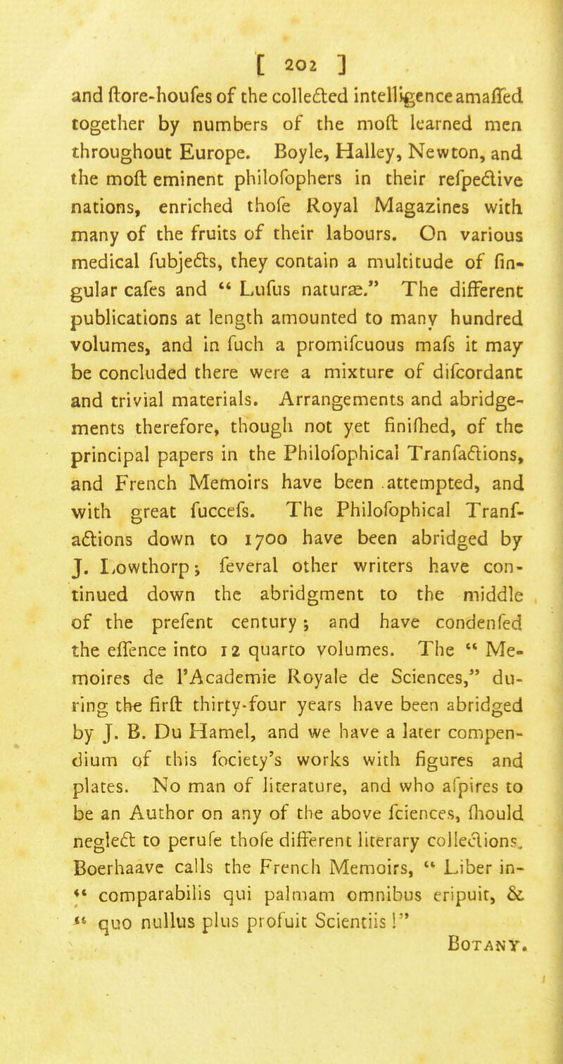 and ftore-houfes of the colleded intelligence amafTed together by numbers of the moft learned men throughout Europe. Boyle, Halley, Newton, and the moft eminent philofophers in their refpedive nations, enriched thofe Royal Magazines with many of the fruits of their labours. On various medical fubjefts, they contain a multitude of fin- gular cafes and “ Lufus naturae.” The different publications at length amounted to many hundred volumes, and in fuch a promifeuous mafs it may be concluded there were a mixture of difeordant and trivial materials. Arrangements and abridge- ments therefore, though not yet finifhed, of the principal papers in the Philofophical Tranfaflions, and French Memoirs have been attempted, and with great fuccefs. The Philofophical Tranf- adions down to 1700 have been abridged by J. liOWthorpj feveral other writers have con- tinued down the abridgment to the middle , of the prefent century; and have condenfed the effence into 12 quarto volumes. The “ Me- moires de I’Academie Royale de Sciences,” du- ring the firft thirty-four years have been abridged by J. B. Du Hamel, and we have a later compen- dium of this fociety’s works with figures and plates. No man of literature, and who afpires to be an Author on any of the above fciences, fhould negledt to perufe thofe different literary colledions, Boerhaavc calls the French Memoirs, “ Liber in- ♦* comparabilis qui palmam omnibus eripuit, & quo nullus plus profuit Scientiis!” Botany.