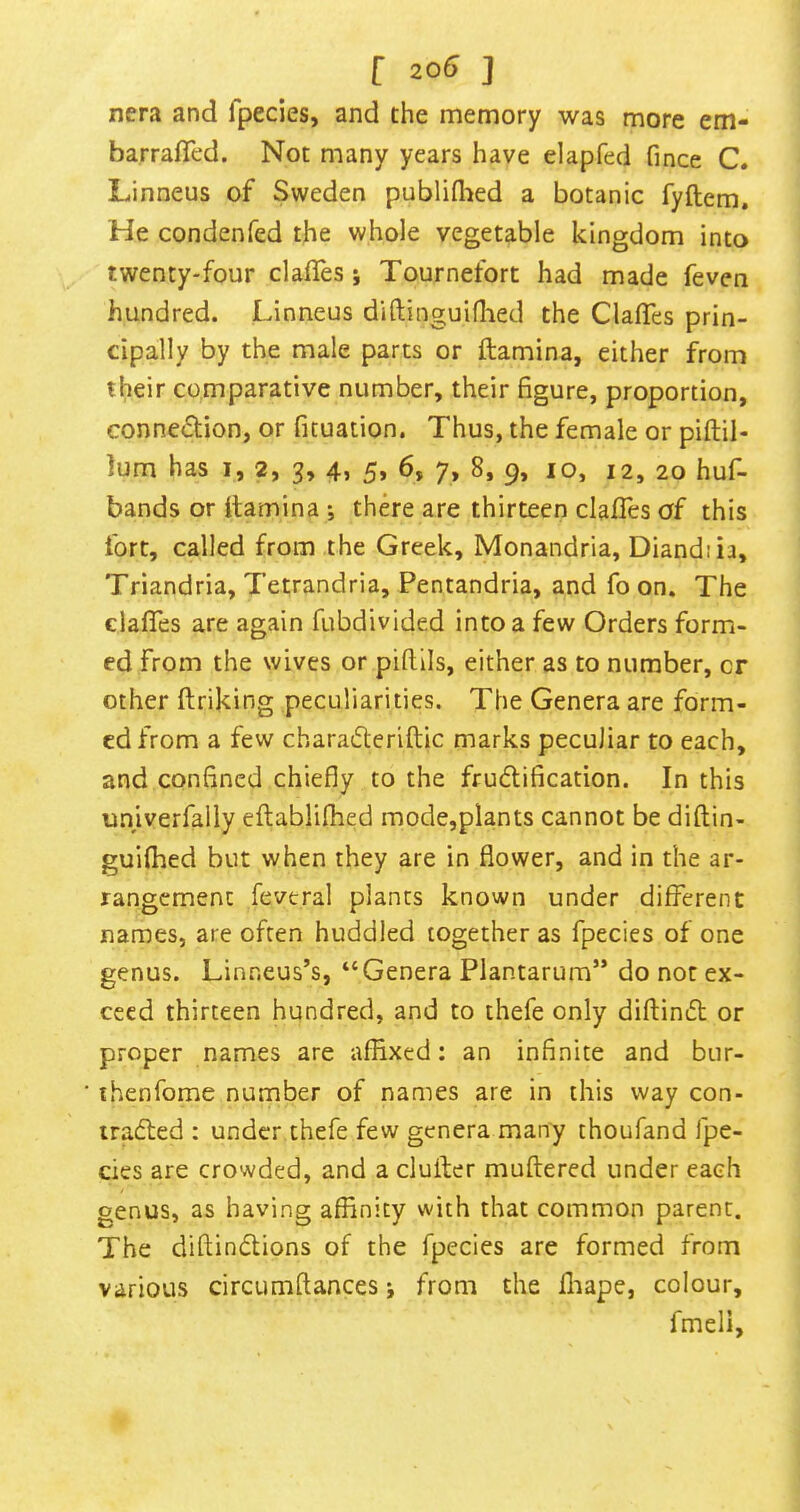 nera and fpecies, and the memory was more em- barrafled. Not many years have elapfed fince C. Linneus of Sweden publiflied a botanic fyftem. He condenfed the whole vegetable kingdom into twenty-four claiTes j Tournefort had made feven hundred. Linneus diftinguifiled the ClafTes prin- cipally by the male parts or ftamina, either from their comparative number, their figure, proportion, conne<51;ion, or fituation. Thus, the female or piftil- lum has i, 2, 3, 4> 5> 6, 7, 8, 9, lo, 12, 20 huf- bands or ftamina ; there are thirteen clafles of this fort, called from the Greek, Monandria, Diandiia, Triandria, Tetrandria, Pentandria, and fo on. The clafles are again fubdivided into a few Orders form- ed from the wives or piflils, either as to number, cr other ftriking peculiarities. The Genera are form- ed from a few charatfleriftic marks peculiar to each, and confined chiefly to the frudification. In this univerfally eftablifhed mode,plants cannot be diftin- guifhed but when they are in flower, and in the ar- rangement fevtral plants known under different names, are often huddled together as fpecies of one genus. Linneus’s, “Genera Plantarum” do not ex- ceed thirteen hundred, and to thefe only diftimft or proper names are affixed: an infinite and bur- ihenfome number of names are in this way con- iradted : under thefe few genera many thoufand fpe- cies are crowded, and a duffer muftered under each genus, as having affinity with that common parent. The diftindions of the fpecies are formed from various circumftances; from the ffiape, colour, fmeli.