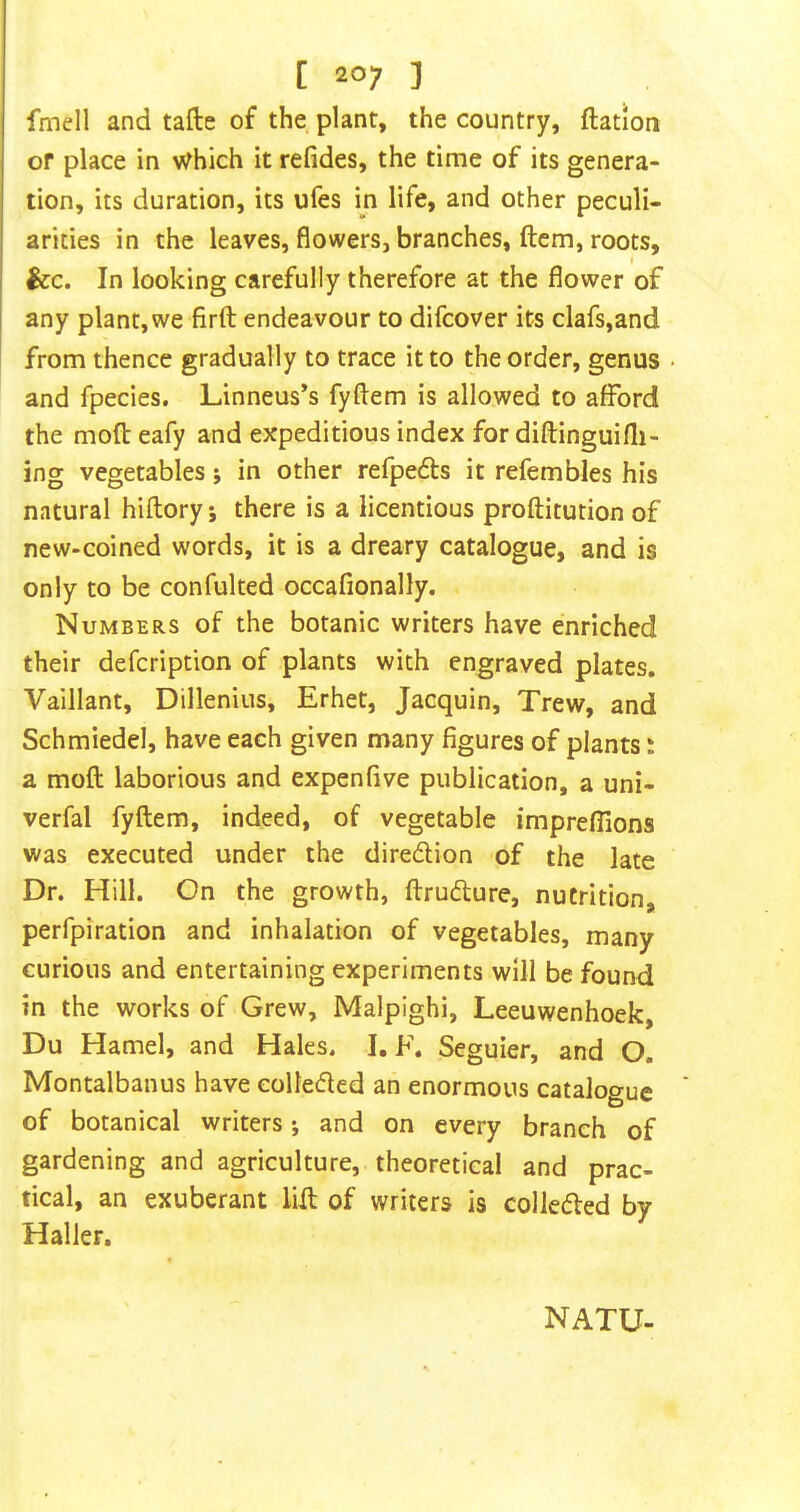 fmell and tafte of the plant, the country, ftation of place in Which it refides, the time of its genera- tion, its duration, its ufes in life, and other peculi- arities in the leaves, flowers, branches, flcm, roots, I &c. In looking carefully therefore at the flower of any plant, we firft endeavour to difcover its clafs,and from thence gradually to trace it to the order, genus • and fpecies. Linneus’s fyftem is allowed to afford the moft eafy and expeditious index for diftinguifli- ing vegetables; in other refpe6ls it refembles his natural hiftory; there is a licentious proftitution of new-coined words, it is a dreary catalogue, and is only to be confulted occafionally. Numbers of the botanic writers have enriched their defeription of plants with engraved plates. Vaillant, Dillenius, Erhet, Jacquin, Trew, and Schmiedel, have each given many figures of plants: a moft laborious and expenfive publication, a uni- verfal fyftem, indeed, of vegetable imprefllons was executed under the diredlion of the late Dr. Hill. On the growth, ftrudlure, nutrition, perfpiration and inhalation of vegetables, many curious and entertaining experiments will be found in the works of Grew, Malpighi, Leeuwenhoek, Du Hamel, and Hales. I. F. Seguier, and O. Montalbanus have eolte(5led an enormous catalogue of botanical writers; and on every branch of gardening and agriculture, theoretical and prac- tical, an exuberant lift of writers is colleded by Haller. NATU-