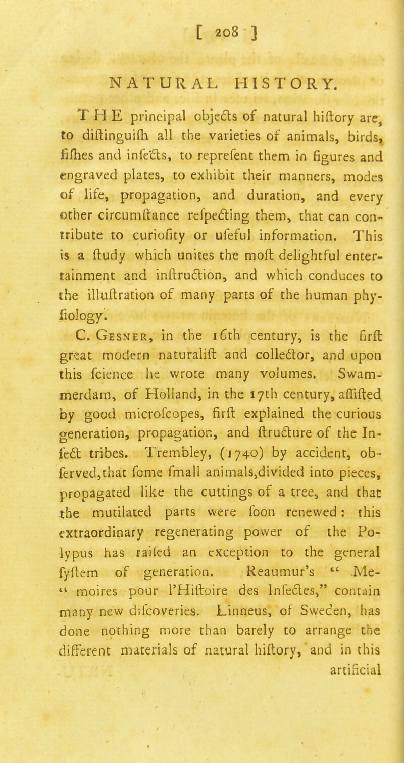 natural history. T H E principal objects of natural hiftory are, to diftinguilli all the varieties of animals, birds, fi(hes and infc‘6ls, to reprefenc them in figures and engraved plates, to exhibit their manners, modes of life, propagation, and duration, and every other circLimftance refpedling them, that can con- tribute to curiofity or ufeful information. This is a ftudy which unites the moil delightful enter- tainment and inftrudlion, and which conduces to the illuftration of many parts of the human phy- fiology. C. Gesner, in the i6th century, is the firft great modern naturalift and collector, and upon this fcience he wrote many volumes. Swam- merdam, of Holland, in the 17th century, affifted by good microfcopes, firft explained the curious generation, propagation, and ftruflure of the In- fedt tribes. Trembley, (J740) by accident, ob- fervedjthat fome fmall animals,divided into pieces, propagated like the cuttings of a tree, and that the mutilated parts were foon renewed: this extraordinary regenerating power of the Po- lypus has railed an exception to the general fyftem of generation. Reaumur’s “ .Me- moires pour I’Hiftoire des Infecles,” contain many new difcoveries. Linneus, of Sweden, has done nothing more than barely to arrange the different materials of natural hiftory, and in this artificial