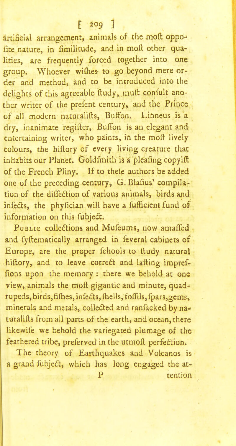 artificial arrangement, animals of the moft oppo- fite nature, in (imilitude, and in moft other qua- lities, are frequently forced together into one group. Whoever wiQies to go beyond mere or- der and method, and to be introduced into the delights of this agreeable ftudy, muft confult ano- ther writer of the prefent century, and the Prince of all modern naturalifts, BufFon. Linneus is a dry, inanimate regifter, Buffon is an elegant and entertaining writer, who paints, in the mofi lively colours, the hiftory of every living creature that inhabits our Planet. Goldfmith is a 'pleafing copyift of the French Pliny. If to thefe authors be added one of the preceding century, G. Blafius’ compila- tion of the difiedion of various animals, birds apd infeds, the phyfician will have a fufficient fund of information on this fubjedt. Public colledlions and Mufeums, now amalTed and fyftematically arranged in feveral cabinets of Europe, are the proper fchools to ftudy natural hiftory, and to leave corrc(51: and lafting impref- fions upon the memory : there we behold at one view, animals the moft gigantic and minute, quad- rupeds, birds, fifties, infe<fts, ftiells, foflils, fpars,gcms, minerals and metals, collected and ranfacked by na- turalifts from all parts of the earth, and ocean, there likewife we behold the variegated plumage of the feathered tribe, preferved in the utmoft perfection. The theory of Earthquakes and Volcanos is a grand fubjeCt, which has long engaged the at- P tention I