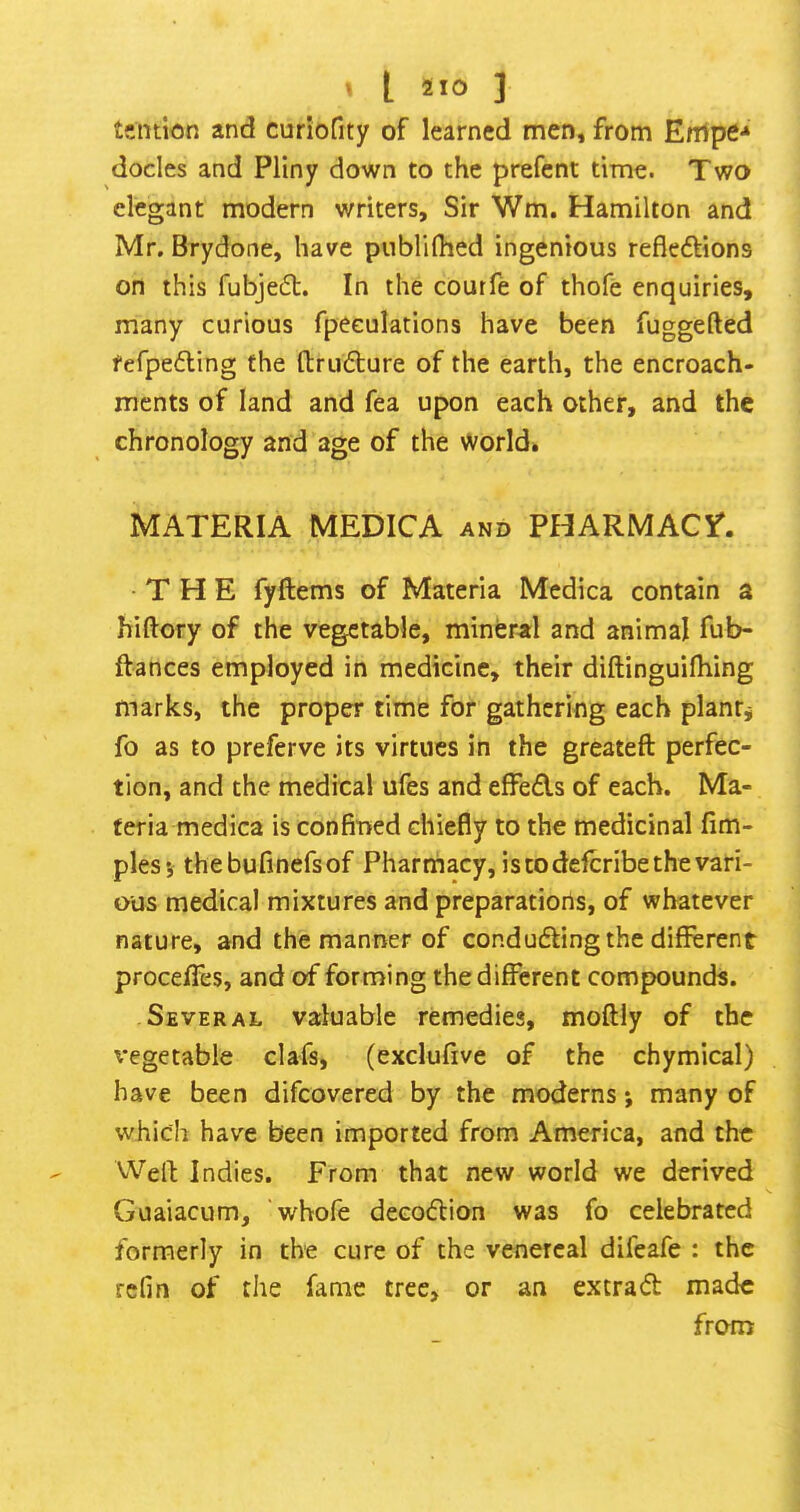 tcntion and curiofity of learned men, from Enlpe^ docles and Pliny down to the prefent time. Two elegant modern writers. Sir Wm. Hamilton and Mr. Brydone, have pnblifhed ingenious reflexions on this fubjeX. In the coutfe of thofe enquiries, many curious fpeeulations have been fuggefted fefpeXing the flruXure of the earth, the encroach- ments of land and fea upon each other, and the chronology and age of the World. MATERIA MEDICA and PHARMACY^. THE fyftems of Materia Mcdica contain a hiftory of the vegetable, mineral and animal fub- ftances employed in medicine, their diftinguilhing marks, the proper time for gathering each plants fo as to preferve its virtues in the greateft perfec- tion, and the medical ufes and effeds of each. Ma- teria medica is confined chiefly to the medicinal lim- plesj thebufinefsof Pharmacy, is to defcribe the vari- ous medical mixtures and preparations, of whatever nature, and the manner of conduding the different procefles, and of forming the different compounds. Several valuable remedies, moftly of the vegetable clafs, (exclufive of the chymical) have been difeovered by the moderns; many of which have been imported from America, and the Well; Indies. From that new world we derived Guaiacum, whofe decodion was fo celebrated formerly in the cure of the venereal difeafe : the refin of the fame tree, or an extrad made from