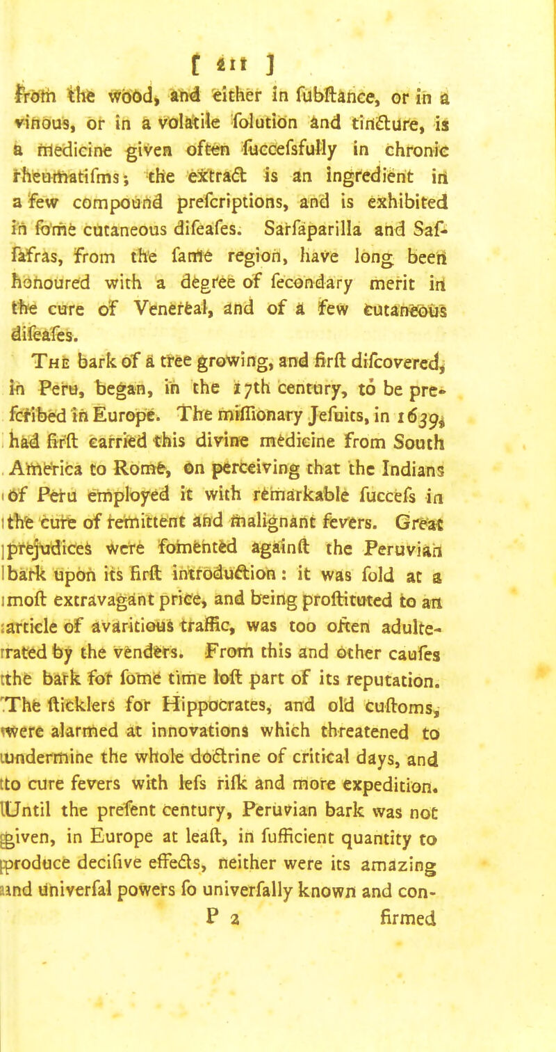 frolh tlife wbdd, ihd either in fubftanee, or in a viftous, or in a voI&^Ue -folution and tincture, is a friedieine given oft^ -locoefsfuMy in chronk i-hetHftatifms j the ei^trad is an ingredient ini a few compound prefcriptions, and is exhibited in forfie cutaneous difeafes. Sarfaparilla and Saf- fafras, from the fame region, have long beert honoured with a degree of fecondary merit irt the cure of Venerfeal, and of a few tutaneoe's difealcs. The bark of a tree growing, and fir ft difcovercd, in Peru, began, in the 17th century, to be prc* fcflbed in Eurc^. The mrflionary Jefoits, in 1639^ I had firft carried this divine medicine from South America to Rome, on perceiving that the Indians I Of Peru employed it with remarkable fuccefs in I the cute of tetnittent and malignant fevers. Great Ipt^tidice^ were foinfehted againft the Peruviah ibark upon its firft intrOduftion: it was fold at a imoft extravagant price, and being proftituted to an jarticle of avaricious traffic, was too often adulte- rrated by the venders. From this and other caufes tthe bark for feme time loft part of its reputation. '.The fticklers for Hippocrates, and old cuftoms, mere alarmed at innovations which threatened to lundermine the whole dofltrine of critical days, and tto cure fevers with lefs rijfk and more expedition. lUntil the prefent century, Peruvian bark was not given, in Europe at leaft, in fufficient quantity to [produce decifive effeds, neither were its amazing aind Univerfal powers fo univerfally known and con- P a firmed