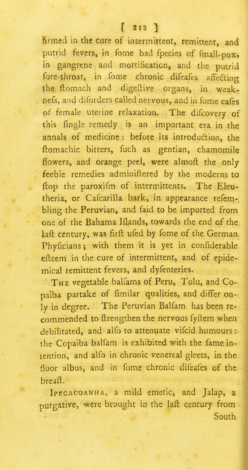 [ 212^ firmed in the cure of intermittent, remittent, and putrid fevers, in fome bad fpecies of fmalbpox, in gangrene and mortification, and the putrid fore-throat, in fome chronic difeafes atfeftinfr o the flomach and digeftive organs, in weak- . nefs, and diforders called nervous, and in fome cafes of female uterine relaxation. The difcovery of this fingle remedy is an important era in the annals of medicine : before its introdudlion, the ftomachic bitters, fuch as gentian, chamomile flowers, and orange peel, were almoft the only feeble remedies adminiftered by the moderns to flop the paroxifm of intermittents. The Eleu- theria, or Cafcarilla bark, in appearance refem- bling the Peruvian, and faid to be imported from one of the Bahama Iflands, towards the end of the laft century, was firfl ufed by fome of the German Phyficiansi with them it is yet in confiderable efteem in the cure of intermittent, and of epide- mical remittent fevers, and dyfenteries. * The vegetable balfams of Peru, Tolu, and Co- paiba partake of fimilar qualities, and differ on- ly in degree. The Peruvian Balfam has been re- commended to flrengthen the nervous fyftem when debilitated, and alfo to attenuate vifeid humours: the Copaiba balfam is exhibited with the fame in- tention, and alfo in chronic venereal gleets, in the fluor albus, and in fome chronic difeafes of the breaft. Ipecacoanha, a mild emetic, and Jalap, a purgative, were brought in the lafl century from South