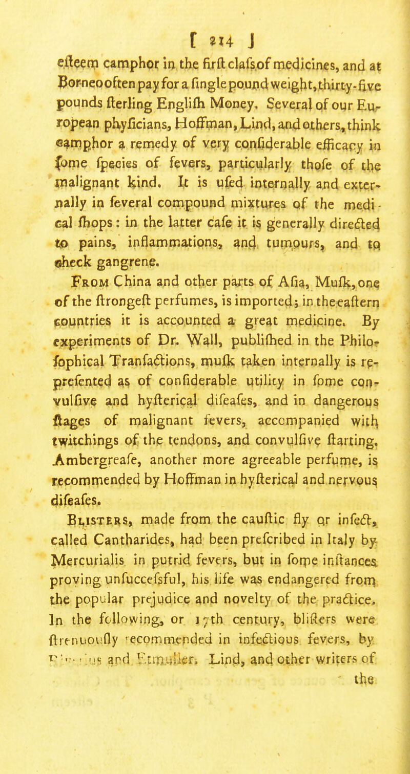 [ 2X4 J e.fteen;! camphor in the firftclafs.of medicines, and at Borneooften pay for a finglepound weight,thirty-five pounds fterling Englifh Money. Several pf our Eur ropean pEyficians, Hoffman, Lind, and others, think camphor a remedy of very conCderable e^icacy in |bnie fpecies of fevers, particularly thofe of the malignant kind. It is ufed internally and extcr* nally in feveral compound mixtures of the medi - Gal (hops: in the latter cafe it is generally direded to pains, inflammations, and tumours, and to ohcck gangrene. From China and other parts of Afia, Mufk,one of the ftrongeft perfumes, is imported j in theeaftern pouptries it is accounted a great medicine. By experiments of Dr. Wall, publifhed in the Philor fophical Tranfadions, mulk taken internally is rp- prcfented as of confiderable utility in fpme cqn- vulfive and hyfterical difeafes, and in dangerous flages of malignant fevers, accompanied with twitchings of the tendons, and convulfive flatting. Ambergreafe, another more agreeable perfume, is recommended by Hoffman in hyftericaJ and nefvous difeafes. Blisters, made from the cauftic fly qr infecfl, called Cantharides, had been prefcribed in Italy by Mercurialis in putrid fevers, but in foipe inftancea proving unfuccefsful, his life was endangered frorp the popular prejudice and novelty of the pra6tice. In the following, or 17th century, bliflers were ftrenuoiifly '^ecommended in infe.dious fevers, by and Etmijikr. Lind, and other writers of