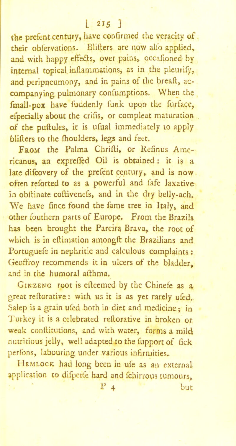 the prefent century, have confirmed the veracity of their obfervations. Blifters are now alfo applied, and with happy effeds, over pains, occafioned by internal topical inflammations, as in the pleurify, and perlpneumony, and in pains of the breaft, ac- companying pulmonary confumptions. 'When the fmall-pox have fuddenly funk upon the furface, efpecially about the crifis, or compleat maturation of the puftules, it is ufual immediately 10 apply blifters to the fhoulders, legs and feet. FaoM the Palma Chrifti, or Refinus Ame- ricanus, an exprefied Oil is obtained: it is a late difcovery of the prefent century, and is now often reforted to as a powerful and fafe laxative in obftinate coftivenefs, and in the dry belly-ach. We have fince found the fame tree in Italy, and other fouthern parts of Europe. From the Brazils has been brought the Pareira Brava, the root of which is in eftimation amongft the Brazilians and Portuguefe in nephritic and calculous complaints: GeofFroy recommends it in ulcers of the bladder, and in the humoral afthma. Ginzeng root is eftecmed by the Chinefe as a great reftorative: with us it is as yet rarely ufed. Salep is a grain ufed both in diet and medicine; in Turkey it is a celebrated reftorative in broken or weak conftirutions, and with water, forms a mild nutritious jelly, well adapted to the fupport of fick perfons, labouring under various infirmities. Hemlock had long been in ufe as an external application to difperfe hard and fchirrous tumours, P 4 but