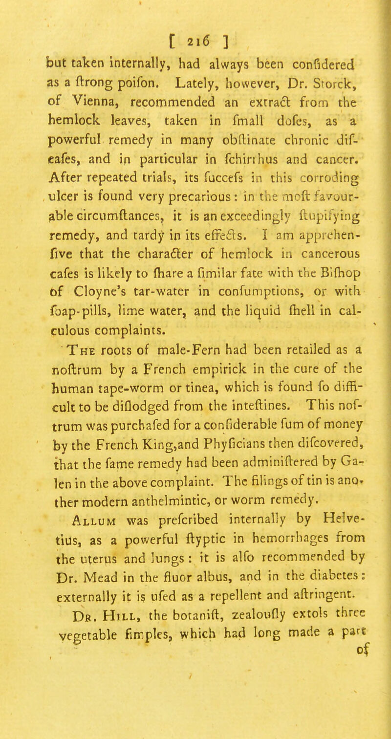 [ ] but taken internally, had always been confidered as a ftrong poifon. Lately, however. Dr. Storck, of Vienna, recommended an extract from the hemlock leaves, taken in fmall dofes, as a powerful remedy in many obftinate chronic dif- cafes, and in particular in fchinhus and cancer. After repeated trials, its fuccefs in this corroding , nicer is found very precarious: in the moft favour- able circumftances, it is an exceedingly flupifying remedy, and tardy in its efteds. I am apprehen- five that the charader of hemlock in cancerous cafes is likely to fhare a fimilar fate with the Bilhop of Cloyne*s tar-water in confumptions, or with foap-pills, lime water, and the liquid (hell in cal- culous complaints. The roots of male-Fern had been retailed as a noftrum by a French empirick in the cure of the human tape-worm or tinea, which is found fo diffi- cult to be diflodged from the inteftines. This nof- trum was purchafed for a confiderable fum of money by the French King,and Phyficians then difcovered, that the fame remedy had been adminiftered by Ga- len in the above complaint. The filings of tin is ano- ther modern anthelmintic, or worm remedy. Allum was prefcribed internally by Helve- tius, as a powerful ftyptic in hemorrhages from the uterus and lungs : it is alfo recommended by Dr. Mead in the fiuor albus, and in the diabetes: externally it is ufed as a repellent and aftringent. Dr. Hill, the botanift, zealoufly extols three vegetable fimples, which had long made a part