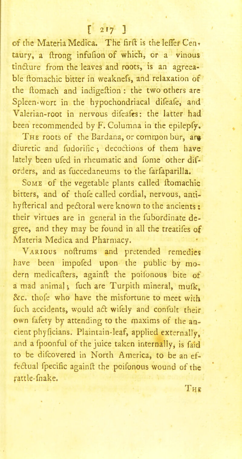 [ 2'7 ] of the MateriaMedica. The firft is thelefler Cen» taury, a ftrong infufion of which, or a vinous tinflure from the leaves and roots, is an agreea- ble ftomachic bitter in weaknefs, and relaxation of the ftomach and indigeflion : the two others are Spleen-wort in the hypochondriacal difeafe, and Valerian-root in nervous difeafes: the latter had been recommended by F. Columna in the epilepfy. The roots of the Bardana, or comroon bur, ar» diuretic and fiidorific *, decodions of them have lately been ufed in rheumatic and fome other dif- orders, and as fuccedaneums to the farfaparilla. Some of the vegetable plants called ftomachic bitters, and of thofe called cordial, nervous, anti- hyfterical and pectoral were known to the ancients: their virtues are in general in the fubordinate de- gree, and they may be found in all the treatifes of Materia Medica and Pharmacy. Various noftrums and pretended remedies have been impofed upon the public by mo- dern medicafters, againft the poilbnous bite of a mad anima); fuch arc Turpith mineral, mufic, &c. thofe who have the misfortune to meet with fuch accidents, would aft wifely and confult their own fafety by attending to the rnaxims of the an- cient phyficians. Plaintain-leaf, applied externally, and a fpoonful of the juice taken internally, is faid to be difcovered in North America, to be an ef- feftual fpecific againft the poifonoiis wound of the fattle-fnake. The