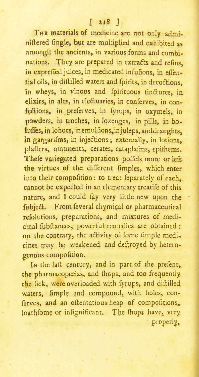 Thb materials of medieine arc not only adnil- niftered fingle, but are multiplied and exhibited as amongft the ancients, in various forms and combi- nations. They are prepared in extrafts and refins, in exprelTed juices, in medicated infufions, in elTen- tial oils, in dillilled waters and fpirits, in decoftions, in wheys, in vinous and fpirituous tindures, in elixirs, in ales, in eleduaries, in conferves, in con- fedions, in preferves, in fyrups, in oxymels, in powders, in troches, in lozenges, in pills, in bo- luffes, in lohocs, inemuirions,,injulcps,anddraugh:s, in gargarifms, in injedions j externally, in lotions, plafters, ointments, cerates, cataplafms, epithems. Thefe variegated preparations poflefs more or lefs the virtues of the different fimples, which enter into their compofition: to treat feparately of each, cannot be expeded in an elementary treatife of this nature, and I could fay very little new upon the ' fubjed. From feveral chymical or pharmaceutical refolutions, preparations, and mixtures of medi- cinal fubftances, powerful remedies are obtained : on the contrary, the adivity of fome fimple medU cines may be weakened and deffroyed by hetero- genous compofition. In the laft century, and in part of the prefent, the pharmacopoeias, and fhops, and too frequently the fick, were overloaded with fyrups, and diftilled waters, fimple and compound, with boles, con- ferves, and an oftentatious heap of compofitions, loathfome or infignificant. The fhops have, very properly.