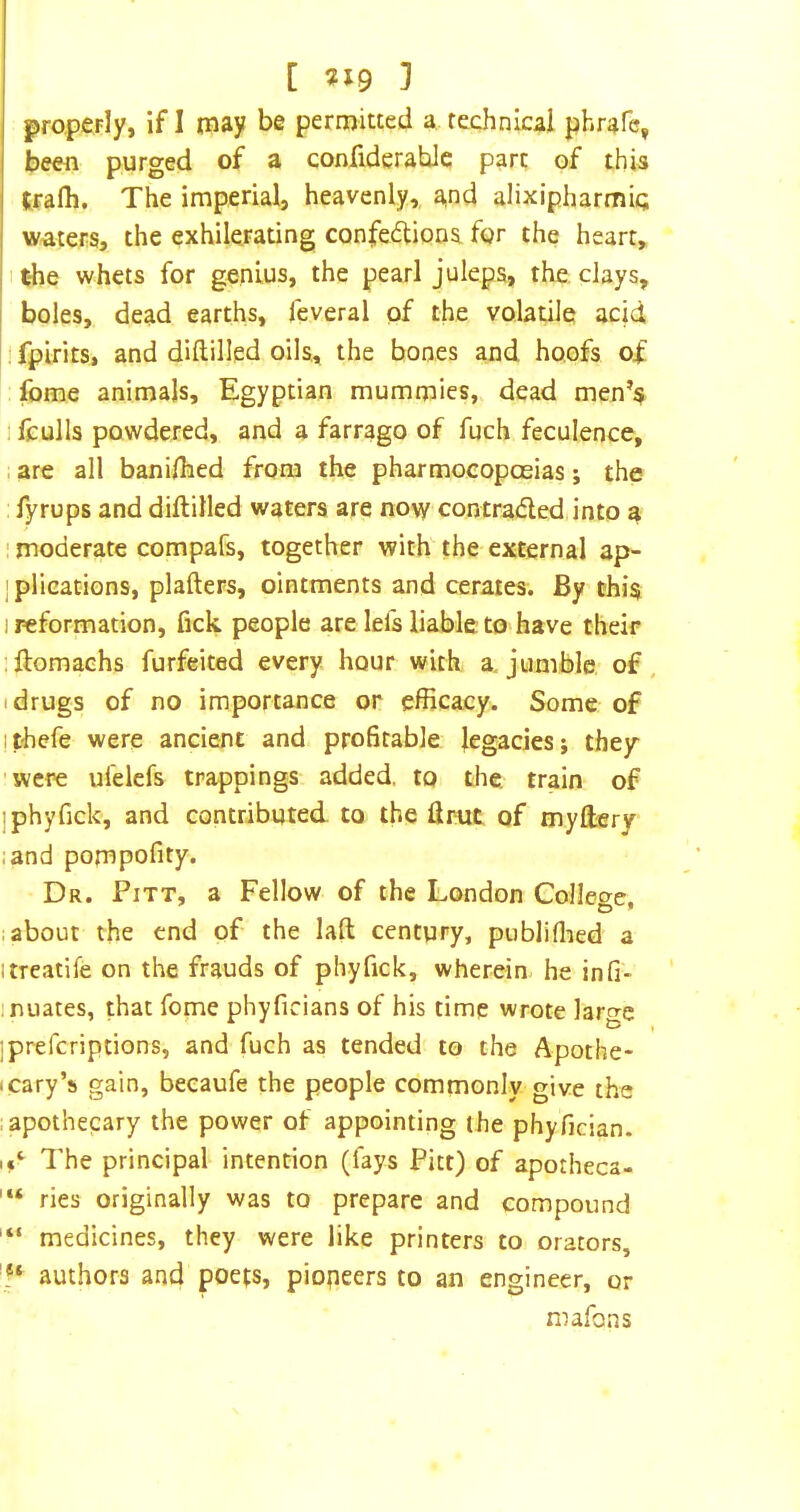[ ^19 3 properly, if I tnay be permitted a technical phrafe, been purged of a confiderahle part of this trafh. The imperial, heavenly,, and alixipharmic waters, the exhilerating confections, for the heart, ithe whets for genius, the pearl juleps, the. clays, I boles, dead earths, feveral of the volatile acid ! fplrits, and diftilled oils., the bones and hoofs of fome animals, Egyptian mummies,, dead men’s 1 fculls powdered, and a farrago of fuch feculence, , are all bani/hed from the pharmoeopoeias; the fyrups and diftilled waters are nov/ contraCleddnto a ' moderate compafs, together with the external ap- j plications, plafters, ointments and cerates. By this 1 reformation, fick people are Ids liable to have their iftomachs forfeited every hour with a. jumble of. I drugs of no importance or efficacy. Some of jthefe were ancient and profitable legacies; they 'were ulelefs trappings added, to the. train of jphyfick, and contributed, to the ftrut of tnyftery land pompofity. Dr. Pitt, a Fellow of the London College, labour the end of the laft century, publiflied a itreatife on the frauds of phyfick, wherein he infi- inuates, that fome phyficians of his time wrote laro-e ^ » ]prefcriptions, and fuch as tended to the Apothe* (Cary’s gain, beeaufe the people commonly give the .apothecary the power of appointing the phyfician. The principal intention (fays Pitt) of apotheca- ries originally was to prepare and compound medicines, they were like printers to orators, authors and poets, pioneers to an engineer, or mafons
