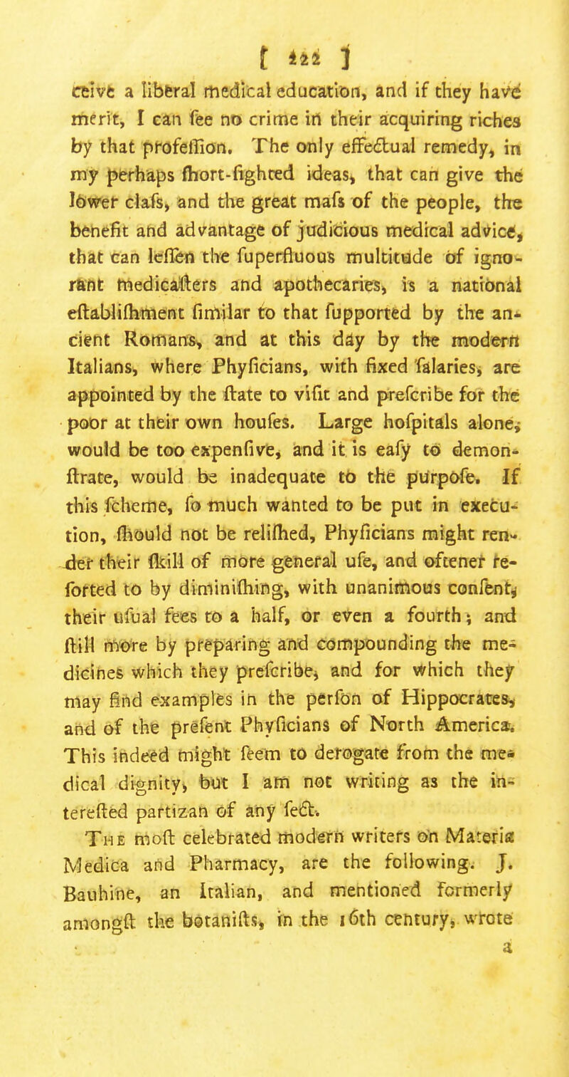 f 142 1 ceivt a liberal medical education, and if they have merit, I can fee no crime iri their acquiring riches by that profeilion. The only effectual remedy, in my perhaps fliort-fighced ideas, that can give the lower clafs, and the great mafs of the people, the benefit and advantage of judicious medical advicefj that can Icflen the fuperfluous multitude of igno- rant medicatflers and apothecaries, is a national eftablifhment fimilar to that fupported by the an* cient Romans, and at this day by the modern Italians, where Phyficians, with fixed falaries, are appointed by the ftate to vifit and prefcribe for the poor at their own houfes. Large hofpitals alonej would be too expenfive, and it is eafy to demon* ftrate, would be inadequate tO the pUrpOfe. If this fcheme, fo much wanted to be put in execu- tion, fiiould not be relifhed, Phyficians might ren- xier their (kill of more general ufe, and oftenet te- forted to by diminiOiing, with unanimous confent^ their ufual fees to a half, or even a fourth} and dill more by preparing and compounding the me- dicines which they prcfcribej and for which they may find examples in the perfon of Hippocrates, and of the prefenl Phyficians of North America. This indeed might feem to derogate from the me* dical dignity, but I atn not writing as the in- terefted partizan of any fedt-. The mod celebrated modern writers on Materia Medica and Pharmacy, are the following. J. Bauhine, an Italian, and mentioned formerly amongft the botanids, in the i6th century, wrote a