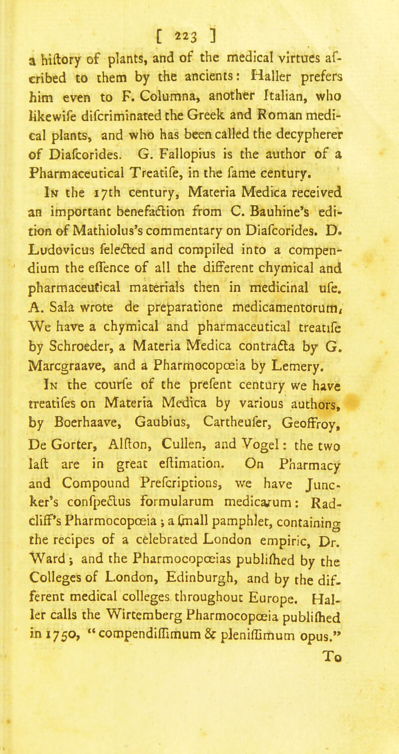 a hiftory of plants, and of the medical virtues af- cribed to them by the ancients: Haller prefers him even to F. Columna, another Italian, who likewife difcriminated the Greek and Roman medi- cal plants, and wlio has been called the decypherer of Dialcorides. G. Fallopius is the author of a Pharmaceutical Treatife, in the fame century. In the 17th century, Materia Medica received an important benefatflion from C. Bauhine’s edi- tion of Mathiolus’s commentary on Diafcorides. D. Ludovicus feledled and compiled into a compen-  dium the effence of all the different chymical and pharmaceutical materials then in medicinal ufe. A. Sala wrote de preparatione medicamentorumi We have a chymical and pharmaceutical treatife by Schroeder, a Materia Medica contrafta by G, Marcgraave, and a Pharmocopceia by Lemery. In the courfe of the prefent century we have treatifes on Materia Medica by various authors, by Boerhaave, Gaubius, Cartheufer, Geoffrey, De Gorter, Alfton, Cullen, and Vogel: the two laft are in great effimation. On Pharmacy and Compound Preferiptions, we have Junc- ker’s confpeflus formularum medicarum; Rad- cliff’s Pharmocopceia j a (mail pamphlet, containing the recipes of a celebrated London empiric. Dr. Ward; and the Pharmocopceias publiffied by the Colleges of London, Edinburgh, and by the dif- ferent medical colleges throughout Europe. Hal- ler calls the Wirteraberg Pharmocopceia publiffied in 1750, “ compendiffimum & pleniflimum opus.” To