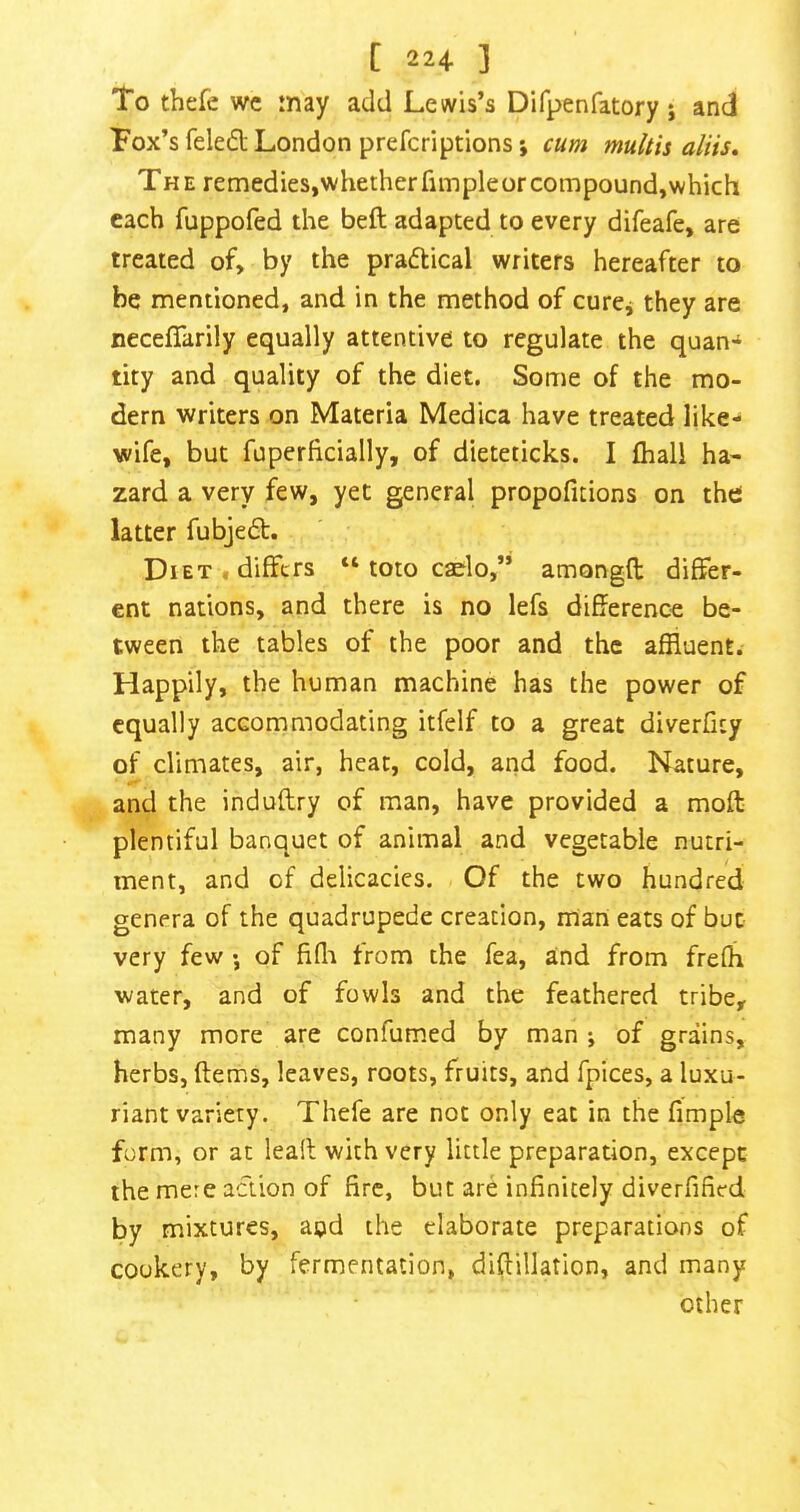 To thefe wc may add Lewis’s Difpenfatory j and Fox’s feled London prefcriptionsj cum multis aliis. The remedies,whetherfimpleorcompound,which each fuppofed the beft adapted to every difeafe, are treated of, by the praftical writers hereafter to be mentioned, and in the method of curcj they are necellarily equally attentive to regulate the quan-^ tity and quality of the diet. Some of the mo- dern writers on Materia Medica have treated like- wife, but fuperficially, of dieteticks. I fhali ha- zard a very few, yet general propofuions on the latter fubjed. Diet, differs “ toto caelo,” amongfl differ- ent nations, and there is no lefs difference be- tween the tables of the poor and the affluent. Happily, the human machine has the power of equally accommodating itfelf to a great diverficy of climates, air, heat, cold, and food. Nature, and the induflry of man, have provided a mofl plentiful banquet of animal and vegetable nutri- ment, and of delicacies. Of the two hundred genera of the quadrupede creation, mian eats of but very few •, of fifli from the fea, and from frefh water, and of fowls and the feathered tribe, many more are confumed by man ; of grains, herbs, ftems, leaves, roots, fruits, and fpices, a luxu- riant variety. Thefe are not only eat in the fimple form, or at leall with very little preparation, except the mere action of fire, but are infinitely diverfified by mixtures, and the elaborate preparations of cookery, by fermentation, diffillation, and many other