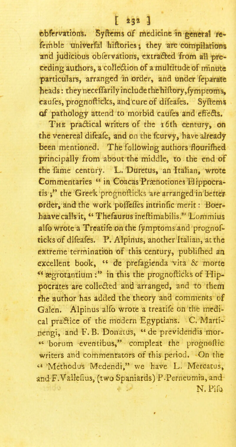 [ »3* 3 obfrrvationfs. Syftcms of medicine in genwal re- ferhbls univeffel hiftories; they are compilations and judicious obfervations, extrafted from all pre- ceding authors, a colle(^ion of a multitude of rriinute particulars, arranged in order, and under feparatc beads : they ncceflarily include the hiftory,fymptoms, caufes, prognofticks, and cure of difeafes. Syftems of pathology attend to morbid caUfes and cffedls. The pradical writers of the i6th century, on the venereal difeafe, and on the feurvy, have already been mentioned. The following authors‘flourifhed principally from about the middle, to the end of the fame century. L. Duretus, an Italian, wrote Comn^entaries “in CoacasPraenotionesHippocra- tis the'Greek prognofticks are arranged in better order, and the work polTeffes intrinfic merit: Boer- haave calls it, “ Thefaurus ineftimabilis.’' 'Lommius alfo wrote a Trcatife on the fymptomsand 'prognof- ticks of difeafes. P. Alpinus, another’Italian, at the extreme termination of this century, publilhed an excellent book, “ de prefagienda vita & morte aegrotantium l’* in this the prognofticks of Hip- pocrates are collected and arranged, and to them the author has added the theory and comments of Galen. Alpinus alfo wrote a treatife on the medi- cal padice of the modern Egyptians. C. Marti- pengi, and F. B. Donatus, “de previdendis mor- “ borum eventibus,” compleat the prognoftic writers and commentators of this period. On the 'Methodus Medendi,” we have L. Mercatus, and F.Vallefius, (two Spaniards) P.Perneumia, and N.Pifo