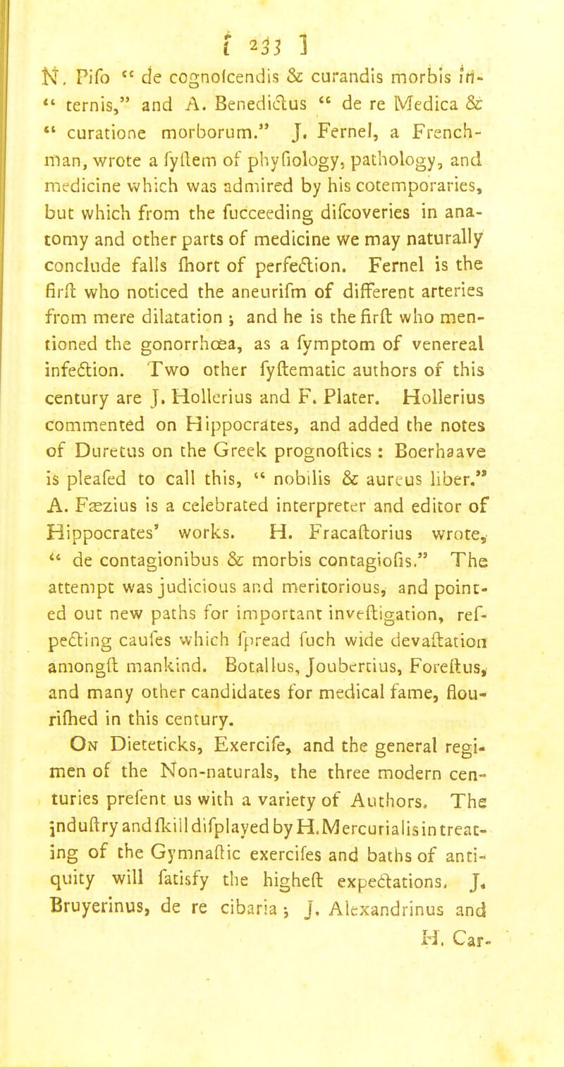 N, Pifo “ de cognofcendis & curandls morbis iri- “ ternis,” and A. Benediclus “ de re Medina & “ curatione morborurn.” J. Fernel, a French- man, wrote a fydem of phyfiology, pathology, and medicine which was admired by his cotemporaries, but which from the fucceeding difcoveries in ana- tomy and other parts of medicine we may naturally conclude falls fhort of perfection. Fernel is the firfl who noticed the aneurifm of different arteries from mere dilatation ; and he is thefirft who men- tioned the gonorrhoea, as a fymptom of venereal infection. Two other fyftematic authors of this century are J. Hollerius and F. Plater. Hollerius commented on Hippocrates, and added the notes of Duretus on the Greek prognoftics : Boerhaave is pleafed to call this, “ nobilis & aureus liber.’* A. Fsezius is a celebrated interpreter and editor of Hippocrates’ works. H. Fracaftorius wrote, de contagionibus & morbis contagiofis.” The attempt was judicious and meritorious, and point- ed out new paths for important inveftigation, ref- peCting caufes which fpread fuch wide devaffation amongft mankind. Botallus, Joubertius, Forettus, and many other candidates for medical fame, flou- rifhed in this century. On Dieteticks, Exercife, and the general regi- men of the Non-naturals, the three modern cen- turies prefent us with a variety of Authors. The jnduftryandfl^illdifplayed by H.Mercurialisin treat- ing of the Gymnaflic exercifes and baths of anti- quity will fatisfy the highefl: expectations, J« Bruyerinus, de re cibaria j J. Alexandrinus and H. Car-