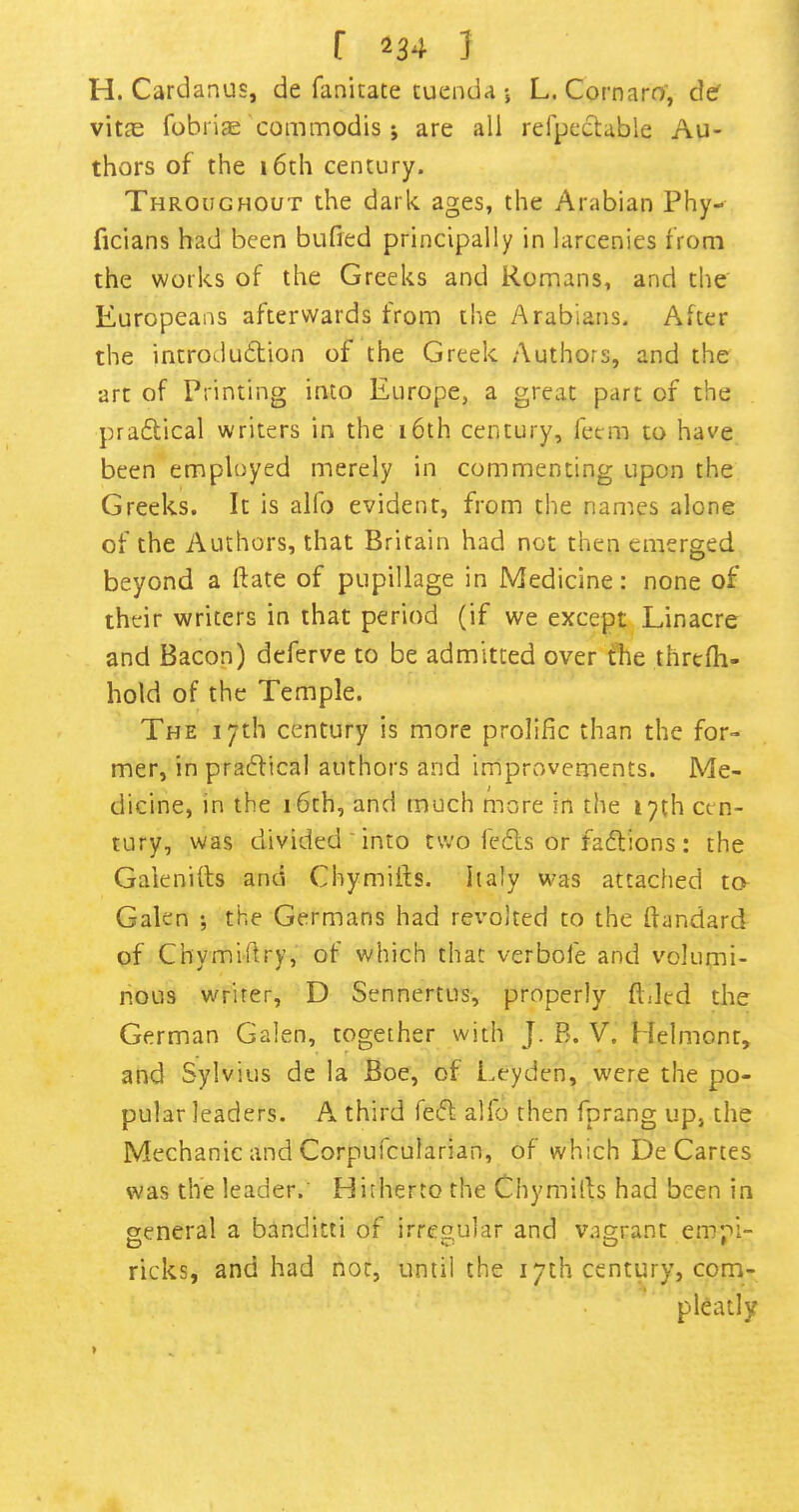 H. Cardanus, de fanitate tuenda *, L. Cornara, der vitas fohriae commodis ; are all refpcctable Au- thors of the 16th century. Throughout the dark ages, the Arabian Phy- ficians had been bufied principally in larcenies from the works of the Greeks and Romans, and the Europeans afterwards from the Arabians. After the introdudlion of the Greek Authors, and the art of Printing into Europe, a great part of the pradical writers in the 16th century, feem to have been employed merely in commenting upon the Greeks. It is alfo evident, from the names alone of the Authors, that Britain had not then emerged beyond a ftate of pupillage in Medicine: none of their writers in that period (if we except Linacre and Bacon) deferve to be admitted over fhe threfli- hold of the Temple. The 17th century is more prolific than the for- mer, in pracflical authors and improvements. Me- dicine, in the 16th, and much more in the 17th cen- tury, was divided ■ into two fc£ls or facftions : the Galenifts and Chymifts. Italy was attached to Galen *, the Germans had revolted to the ftandard of Chymi'firy, of which that verbofe and volumi- nous writer, D Sennertus, properly filled the German Galen, together with J. B. V. Helmont, and Sylvius de la Boe, of Leyden, were the po- pular leaders. A third fed alfo then fprang up, the Mechanic and Corpufcularian, of which De Cartes was the leader. Hitherto the Chymifis had been in aeneral a banditti of irregular and vagrant emr*!- ricks, and had nor, until the 17th century, com- pleatly