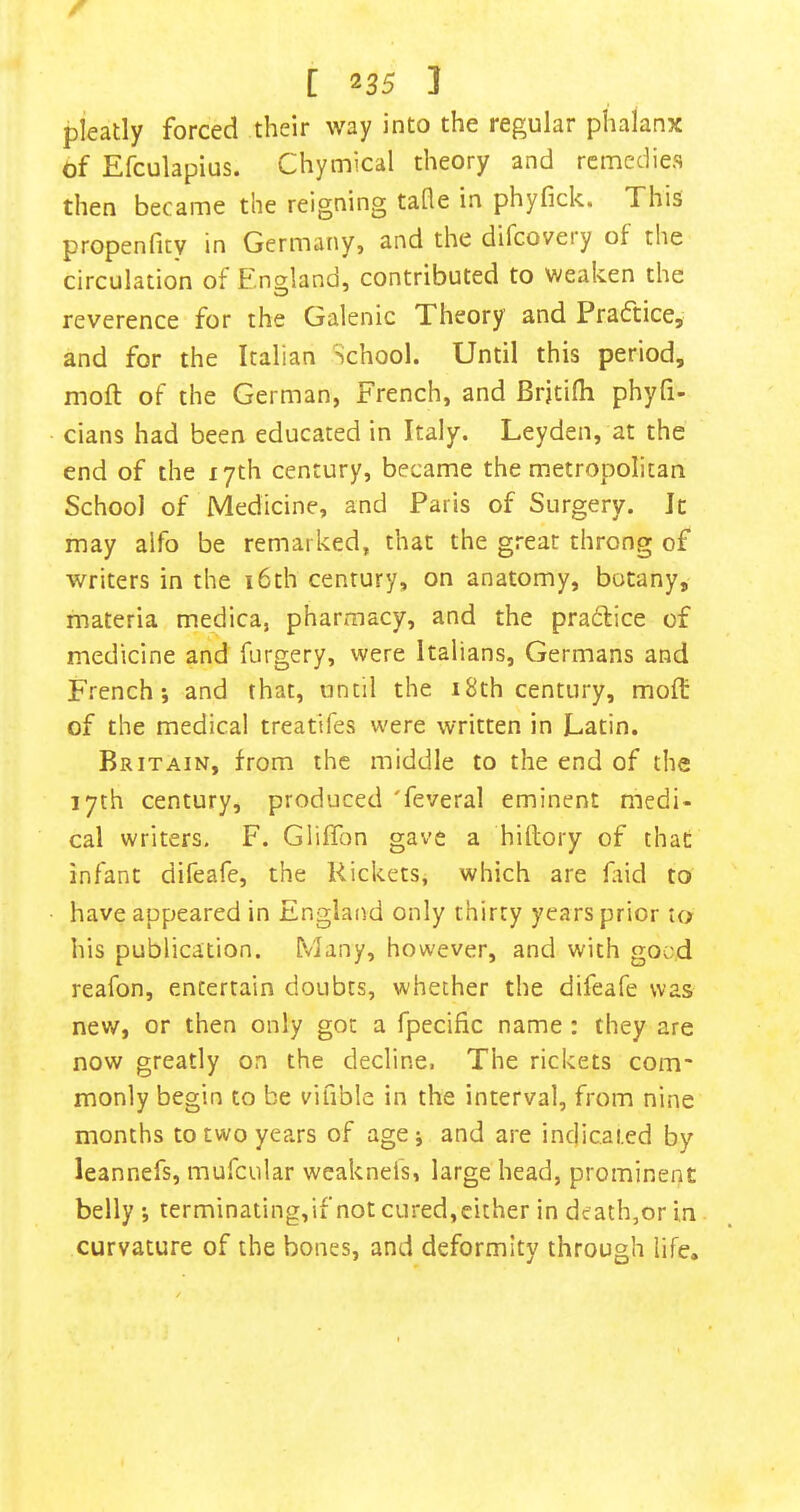 pleady forced their way into the regular phalanx of Efculapius. Chymical theory and remedies then became the reigning tafle in phyfick. This propenfity in Germany, and the difcoveiy of the circulation of E'ngland, contributed to weaken the reverence for the Galenic Theory and Practice, and for the Italian School. Until this period, moft of the German, French, and Brjtifli phyfi- cians had been educated in Italy. Leyden, at the end of the 17th century, became the metropolitan School of Medicine, and Paris of Surgery. It may aifo be remarked, that the great throng of writers in the i6th century, on anatomy, botany, materia medica, pharmacy, and the pradlice of medicine and forgery, were Italians, Germans and French; and that, until the 18th century, molt of the medical treatifes were written in Latin. Britain, from the middle to the end of the 17th century, produced 'feveral eminent medi- cal writers, F. GlifTon gave a hiltory of that infant difeafe, the Rickets, which are faid to have appeared in England only thirty years prior to his publication. Many, however, and with goad reafon, entertain doubts, whether the difeafe was new, or then only got a fpecific name : they are now greatly on the decline, The rickets com* monly begin to be viable in the interval, from nine months to two years of age; and are indicated by leannefs, mufcular weaknels, large head, prominent belly ; terminating,if not cured,either in death,or in curvature of the bones, and deformity through life.