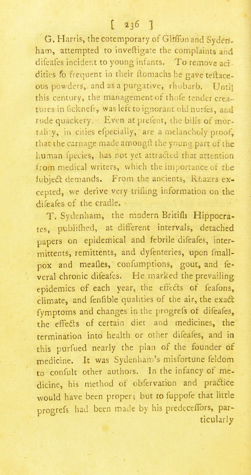 G. Harris, the cotemporary of Glrflbn and SydeD'- ham, attempted to inveftigate the complaints and difeafes incident to young infants. To remove acr ciities fo fre(|uent in their ilomachs he gave teftace- ous powders,, and as a purgative, rluibarb. Until this century, the management of thofe tender crea- tures in fjcknefs^ was left to ignorant old nurles, and rude quackery. Even at prefenr, the bills of mor- rali'y, in cities efpecially, are a melancholy proof, that the carnage made amongtl: the young part of the human fpecies, has not yet attracted that attention from medical writers, which the imoorrance of the iubjedt demands. From the ancients, Rhazes ex- cepted, we derive very trifling information on the difeafes of the cradle. • T. Sydenham, the modern Britifli Hippocra- tes, publiflied, at diflferent intervals, detached papers on epidemical and febrile difeafes, inter- mittenis, remittents, and dyfenteries, upon fmall- pox and meafles, confumptions, gout, and fe- veral chronic difeafes. He marked the prevailing epidemics of each year, the eftedls of feafons, dimate, and fenfible qualities of the air, the exadt fymptoms and changes in the progrefs of difeafes, the effedls of certain diet and medicines, the termination into health or other difeafes, and in this purfued nearly the plan of the founder of medicine. It was Sydenham’s misfortune feldom to confult other authors. In the infancy of me- dicine, his method of obfervation and pradtice would have been proper; but to fuppofe that little progrefs had been made by his predeceflbrs, par- ticularly