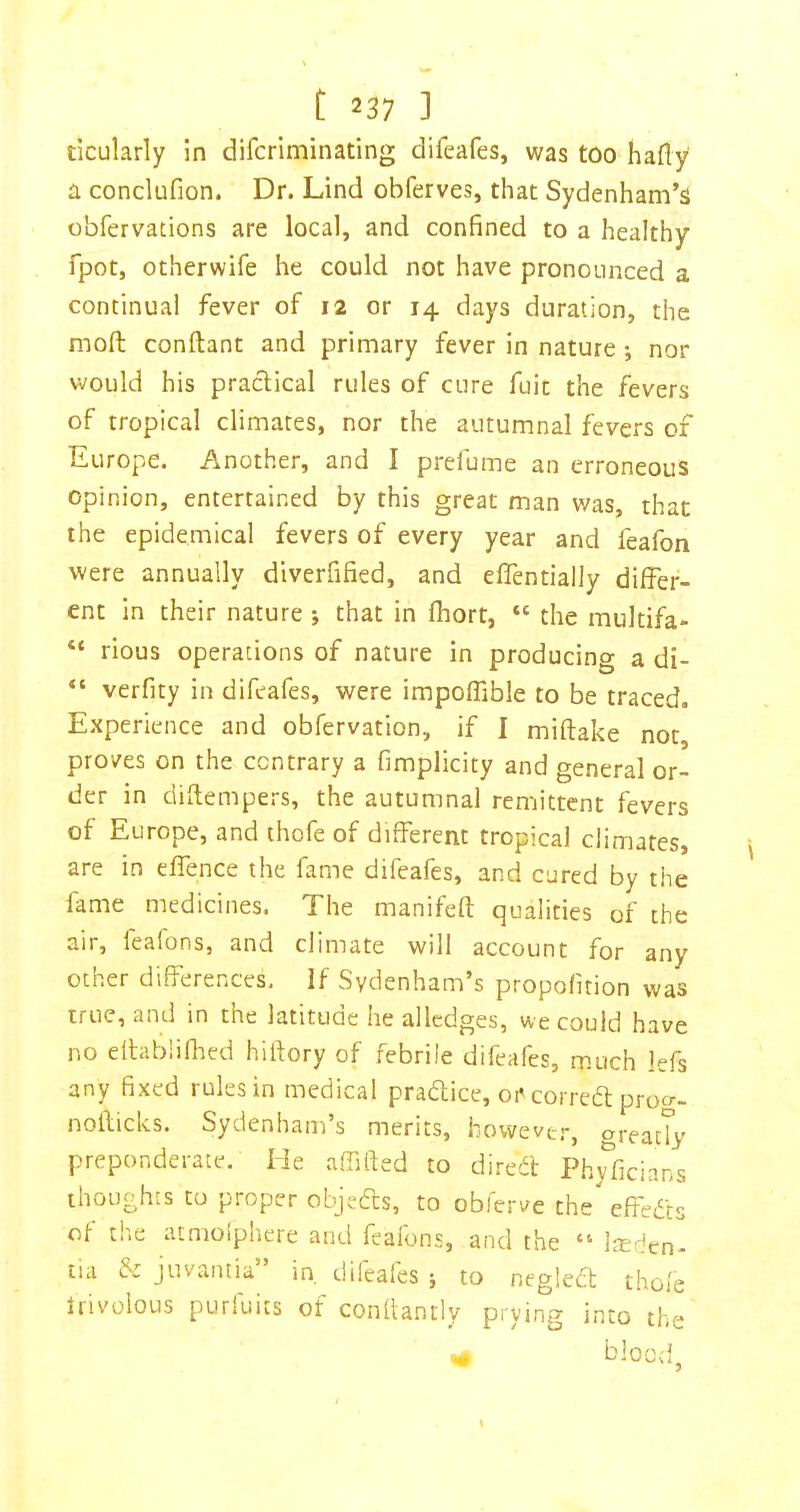 ticularly in difcriminating difeafes, was too hafly a conclufion. Dr. Lind obferves, that Sydenham’s obfervations are local, and confined to a healthy fpot, otherwife he could not have pronounced a continual fever of 12 or 14 days duration, the moft conftant and primary fever in nature *, nor would his practical rules of cure fuit the fevers of tropical climates, nor the autumnal fevers of Europe. Another, and I prefume an erroneous opinion, entertained by this great man was, that the epidemical fevers of every year and feafon were annually dlverfified, and effentially differ- ent in their nature *, that in fhort, “ the multifa- “ rious operations of nature in producing a di- verfity in difeafes, were impoffible to be traced. Experience and obfervation, if I miftake not proves on the contrary a fimplicity and general or- der in diftempers, the autumnal ren-jittcnt fevers of Europe, and thofe of different tropical climates, are in effence the fame difeafes, and cured by the fame medicines. The manifeft qualities of the air, feafons, and climate will account for any other differences. If Sydenham’s propofition was true, and in the latitude he allcdges, we could have no dlabliflied hifiory of febrile difeafes, much lefs any fixed rules in medical pradice, or correa: proo-- noilicks. Sydenham’s merits, howeve.-, oreatTy preponderate. He affifted to di.-ed P.h^^ficians thoughts to proper objeds, to obferve the effeds of the atmolphere and feafons, and the “ Irericn- lia juvantia in dileafes j to negled thofe Irivolous purfuits of conflantly prying into the