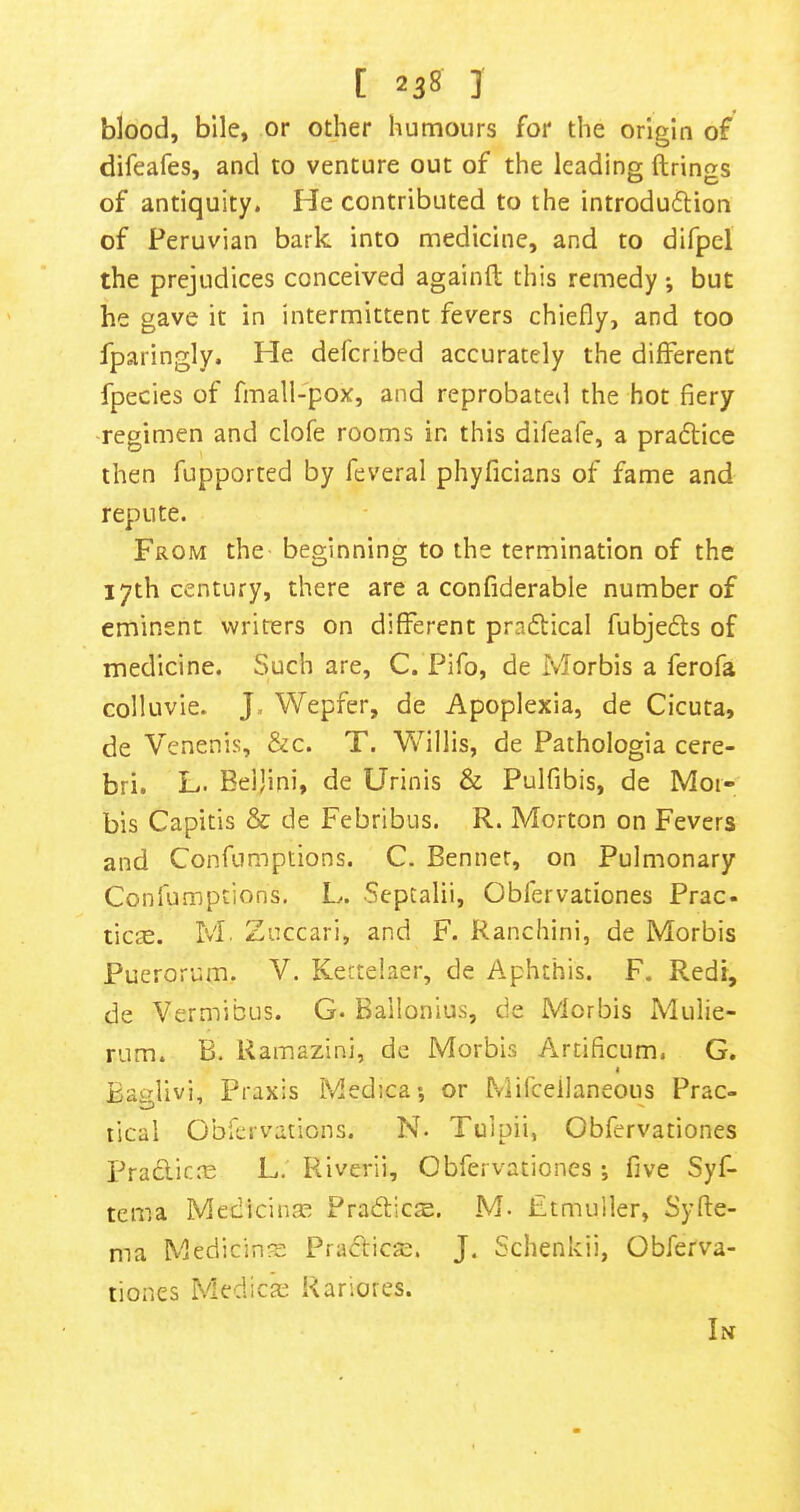 blood, bile, or other humours for the origin of difeafes, and to venture out of the leading firings of antiquity. He contributed to the introdu<5lion of Peruvian bark into medicine, and to difpel the prejudices conceived againft this remedy; but he gave it in intermittent fevers chiefly, and too fparingly. He defcribed accurately the different fpecies of fmall-pox, and reprobateil the hot fiery regimen and clofe rooms in this difeafe, a pradlice then fupported by feveral phyficians of fame and repute. From the beginning to the termination of the 17th century, there are a confiderable number of eminent writers on different pracSlical fubjedls of medicine. Such are, C. Pifo, de Morbis a ferofa colluvie. J. Wepfer, de Apoplexia, de Cicuta, de Venenis, &c. T. Willis, de Pathologia cere- bri. L. Beijini, de Urinis & Pulfibis, de Moi- bis Capitis & de Febribus. R. Morton on Fevers and Confumptions. C. Benner, on Pulmonary Coniumptions. L. Septalii, Obfervationes Prac- tic£e. M. Zuccari, and F. Ranchini, de Morbis Puerorum. V. Kettelaer, de Aphthis. F. Redr, de Vermibus. G. Bailonius, de Morbis Mulie- rum. B. Ramazini, dc Morbis Arcificum. G. I Baglivi, Praxis Medica-, or hvlifcellaneous Prac- tical Obfervations. N. Tuipii, Obfervationes praclicro L. Riverii, Obfervationes ; five Syf- tcma Medicinae PradlictE. M- Etmuiler, Syfle- ma Medicines PraclicsD. J. Schenkii, Obferva- tiones Medica; Kariores. Lnt