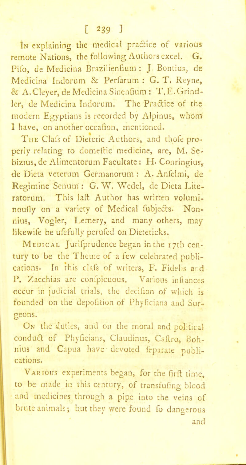 In explaining the medical praclice of various remote Nations, the following Authors excel. G, Pilb, de Medicina Brazilienfium : J Bontius, de Medicina Indorum & Perfarum : G. T. Reyne, & A. Cleyer, de Medicina Sinenfium : T.E.Grind- ler, de Medicina Indorum. The Praflice of the modern Egyptians is recorded by Alpinus, whom 1 have, on another occafion, mentioned. The Clafs of Dietetic Authors, and thofe pro- perly relating to domeilic medicine, are, M. Se- bizius, de Alimentorum Facultate: H- Conringius, de Dieta veterum Germanorum : A.Anfelmi, de Regimine Senum : G. W. Wedel, de Dieta Lite- ratorum. This laft Author has written volumi- noufly on a variety of Medical fubjecls. Non- riius, Vogler, Lemery, and many others, may likewife be ufefully perufed on Dieteticks. Medical Jurifprudence began in the 17th cen- tury to be the Theme of a few celebrated publi- cations. In this clafs of writers, F. Fidelis a: d P. Zacchias are confpicuous. Various inllances occur in judicial trials, the decifion of which is founded on the depofition of Phyficians and Sur- geons. On tlie duties, and on the moral and political conducl of Phyficians, Claudinus, Cadro, Boh- nius and Capua have devoted feparate publi- cations. Various experiments began, for the firft time, to be made in this century, of transfufing blood and medicines through a pipe into the veins of brute animals j but thev w'ere found fo danserous * w and