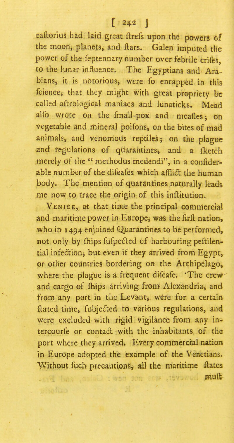 caftorius had laid great ft refs upon the powerJ of the moon, planets, and ftars. Galen imputed the power of the feptennary number over febrile crifes, to the lunar influence. The Egyptians and Ara- bians, it is notorious, were fo enrapped in this fcience,' that they might with great propriety be called aftrological maniacs and lunaticks. Mead alfo wrote on the fmall-pox and meafles; on vegetable and mineral poifons, on the bites of mad animals, and venomous reptiles; on the plague and regulations of quarantines, and a Iketch merely of the “ methodus medendi”, in a confider- able number of the difeafes which afflict the human body. The mention of quarantines naturally leads me now to trace the origin of this inftitution. Venice, at that time the principal commercial and maritime power in Europe, was the firft nation, who in 1494 enjoined Quarantines to be performed, not only by (hips fufpeflcd of harbouring peftilen- tial infeftion, but even if they arrived from Egypt, or other countries bordering on the Archipelago, where the plague is a frequent difeafe. 'The crew and cargo of Ibips arriving from Alexandria, and from any port in the Levant, were for a certain ftated time, fubjeded to various regulations, and were excluded with rigid vigilance from any in- tercourfe or conta<5l with the inhabitants of the port where they arrived. Every commercial nation in Europe adopted the example of the Venetians. Without fuch precautions, all the maritime ftates muft