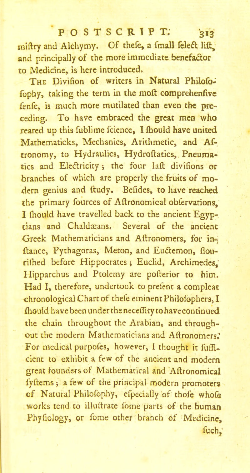 POSTSCRIPT. '313’ miftry and Alchymy. Of thefe, a fraall fele6l; lift; and principally of the more immediate benefador to Medicine, is here introduced. The Divifion of writers in Natural Philofo- fophy, taking the term in the moft comprehenfive fenfe, is much more mutilated than even the pre- ceding. To have embraced the great men who reared up this fublime fcience, I fhould have united Mathematicks, Mechanics, Arithmetic, and As- tronomy, to Hydraulics, Hydroftatics, Pneuma- tics and Elciftricity *, the four laft divifions or branches of which are properly the fruits of mo- dern genius and ftudy. Befides, to have reached the primary Sources of Aftronomical observations, I fhould have travelled back to the ancient Egyp- tians and Chaldaeans, Several of the ancient Greek Mathematicians and Aftronomers, for in- ftance, Pythagoras, Meton, and Eudemon, flou- rifhed before Hippocrates ; Euclid, Archimedes,' Hipparchus and Ptolemy are pofterior to him. Had I, therefore, undertook to prefent a compleat chronological Chart of thefe eminent Philofophers, I fhould have been under the neceflity to havecontinued the chain throughout the Arabian, and through- out the modern Mathematicians and Aftronomers^ For medical purpofes, however, 1 thought it fuffi- cient to exhibit a few of the ancient and modern great founders of Mathematical and Aftronomical fyftems ; a few of the principal modern promoters of Natural Philofophy, efpecially of thofe whofe works tend to illuftrate Some parts of the human Phyfiology, or fome other branch of Medicine, fuch;