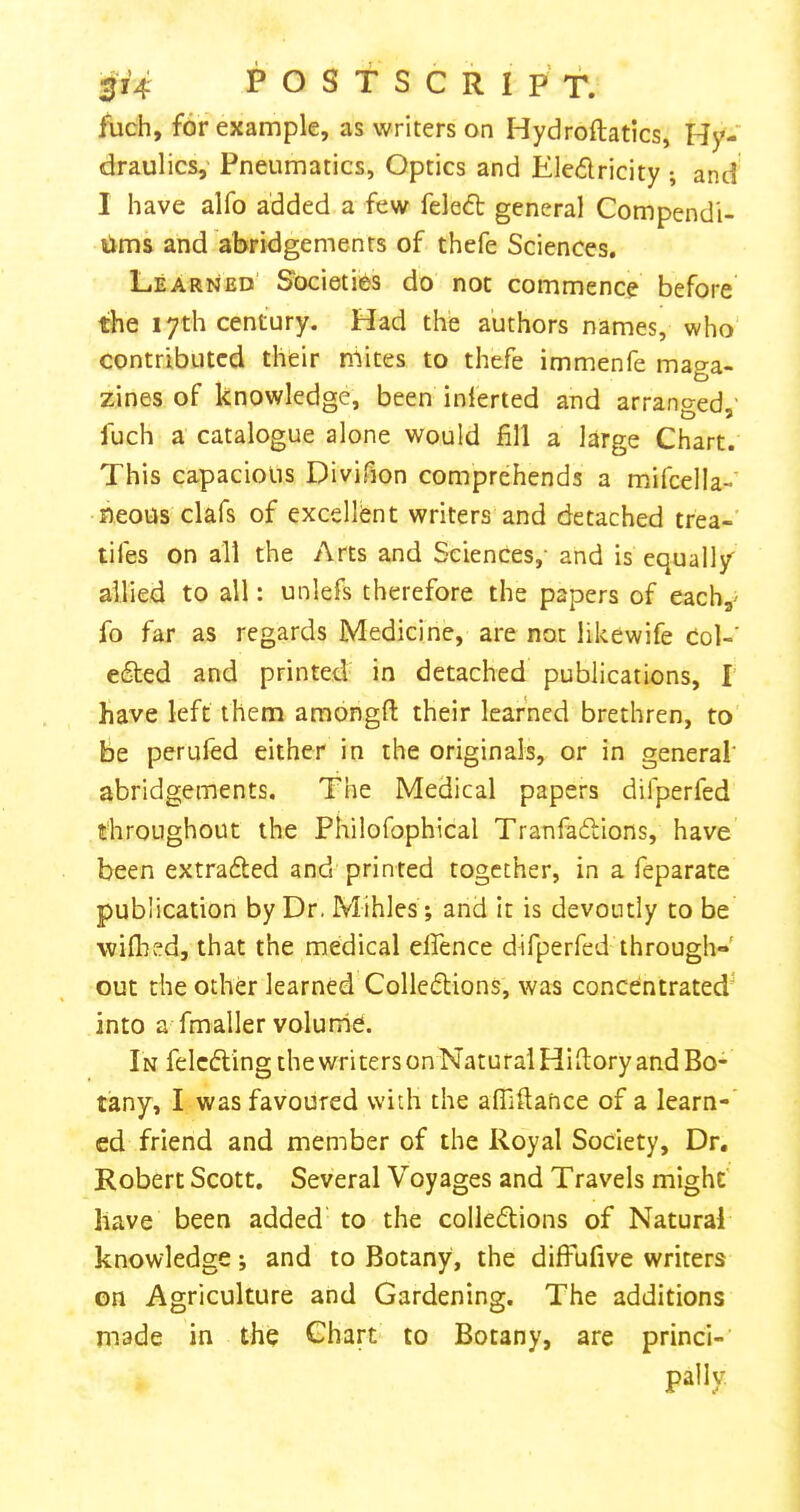 fuch, for example, as writers on Hydroftatics, Hy- draulics,' Pneumatics, Optics and Eledricity ; and I have alfo added a few feled general Compendi- lims and abridgements of thefe Sciences. Learned Societies do not commence before the lyth century. Had the authors names, who contributed their mites to thefe immenfe maga- zines of knowledge, been inlerted and arranged,' fuch a catalogue alone would fill a large Chart. This capacious Divifion comprehends a mifcella-’ neous clafs of excellent writers and detached trea-’ tifes on all the Arts and Sciences,- and is equally allied to all: unlefs therefore the papers of each,- fo far as regards Medicine, are not likewife Col-’ eded and printed in detached publications, I have left them amongfl: their learned brethren, to be perufed either in the originals, or in general' abridgements. The Medical papers difperfed throughout the Philofophical Tranfadlions, have been extra6ted and printed together, in a feparate publication by Dr. Mihles *, and it is devoutly to be wiflied, that the medical effence difperfed through- out the other learned Colleflions, was concentrated^ into a fmaller volurhe. In felcdling the writers on Natural Hiitory and Bo- tany, I was favoured with the affiftance of a learn- ed friend and member of the Royal Society, Dr, Robert Scott. Several Voyages and Travels might have been added to the colle6lions of Natural knowledge; and to Botany, the difFufive writers on Agriculture and Gardening. The additions made in the Chart to Botany, are princi- pally