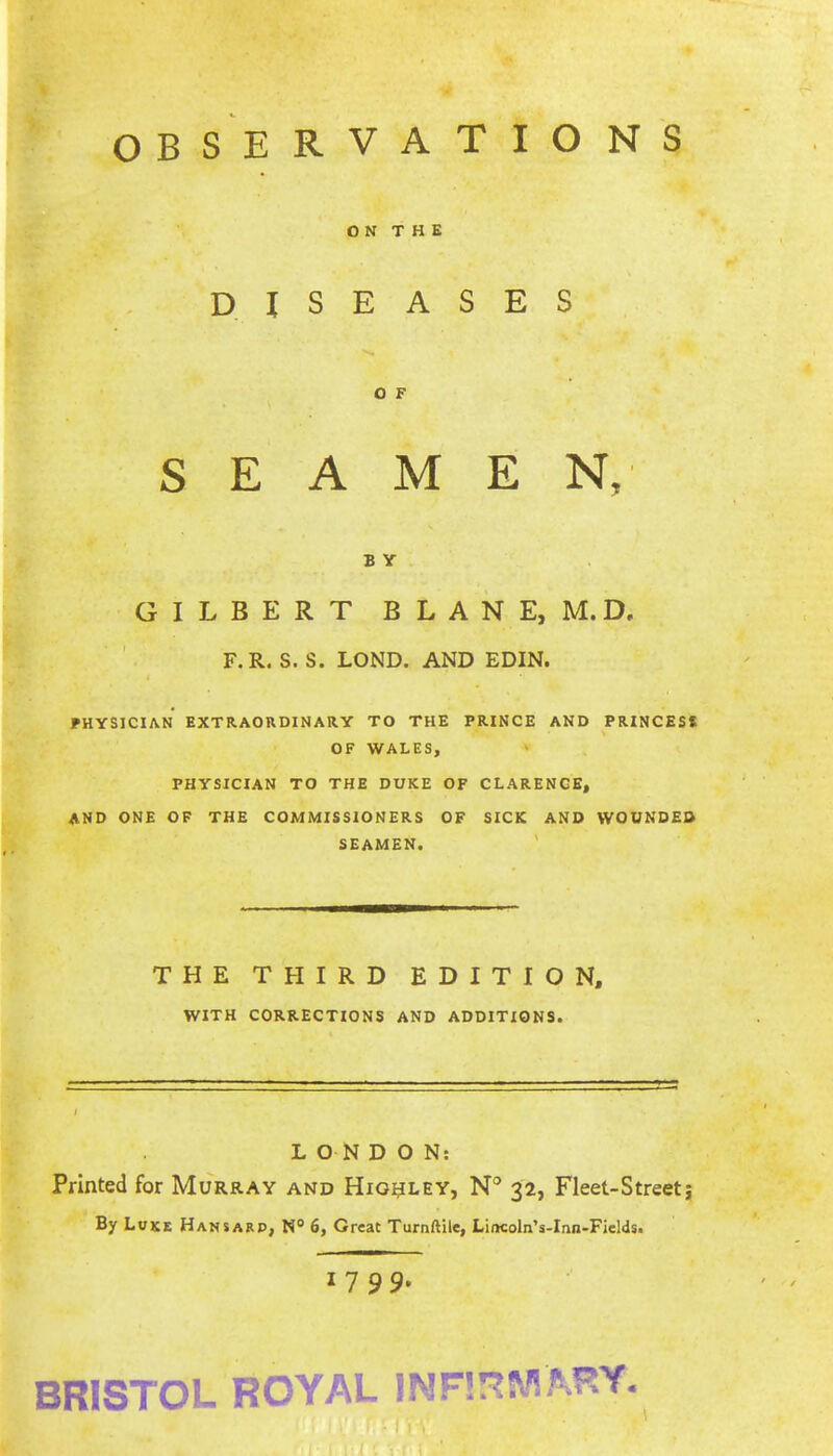 OBSERVATIONS O N T H E DISEASES SEAMEN, B Y GILBERT BLANE, M.D. F.R. S. S. LOND. AND EDIN. PHYSICIAN EXTRAORDINARY TO THE PRINCE AND PRINCESS OF WALES, PHYSICIAN TO THE DUKE OF CLARENCE, AND ONE OF THE COMMISSIONERS OF SICK AND WOUNDED SEAMEN. ' THE THIRD EDITION, WITH CORRECTIONS AND ADDITIONS. LONDON; Printed for Murray and Hig^ley, N® 32, Fleet-Streetj By Luke Hansard, N® 6, Great Turnftile, Lincoln’s-Inn-Fields. 1799. BRISTOL ROYAL INF!!^MAFY. - I