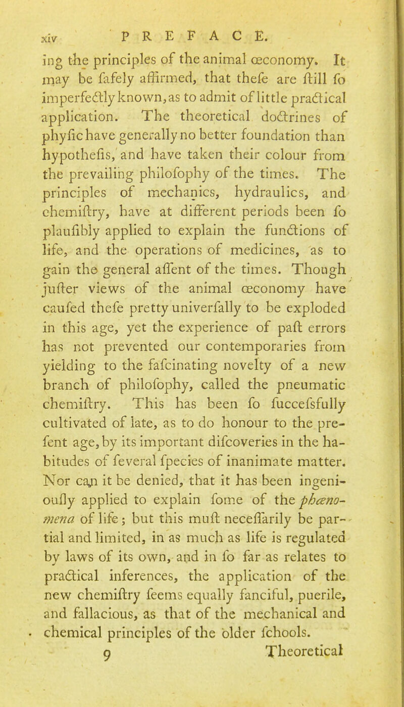 ing the principles of the animal oeconomy. It may be fafely affirmed, that thefe are flill fo imperfe<5lly known, as to admit of little pradtical application. The theoretical dodlrines of phyfichave generally no better foundation than hypothecs, and have taken their colour from the prevailing philofophy of the times. The principles of mechanics, hydraulics, and chemiftry, have at different periods been fo plaulibly applied to explain the functions of life, and the operations of medicines, 'as to gain the general affent of the times. Though jufter views of the animal oeconomy have caufed thefe pretty univerfally to be exploded in this age, yet the experience of paft errors has not prevented our contemporaries from yielding to the fafcinating novelty of a new branch of philofophy, called the pneumatic chemiftry. This has been fo fuccefsfully cultivated of late, as to do honour to the pre- fent age, by its important difcoveries in the ha- bitudes of feveral fpecies of inanimate matter. Nor caji it be denied, that it has been ingeni- oully applied to explain fome of pheno- mena of life; but this muft neceffarily be par-' tial and limited, in as much as life is regulated by laws of its own, and in fo far as relates to pradlical inferences, the application of the new chemiftry feems equally fanciful, puerile, and fallacious, as that of the mechanical and • chemical principles of the older fchools. 9 Theoretical