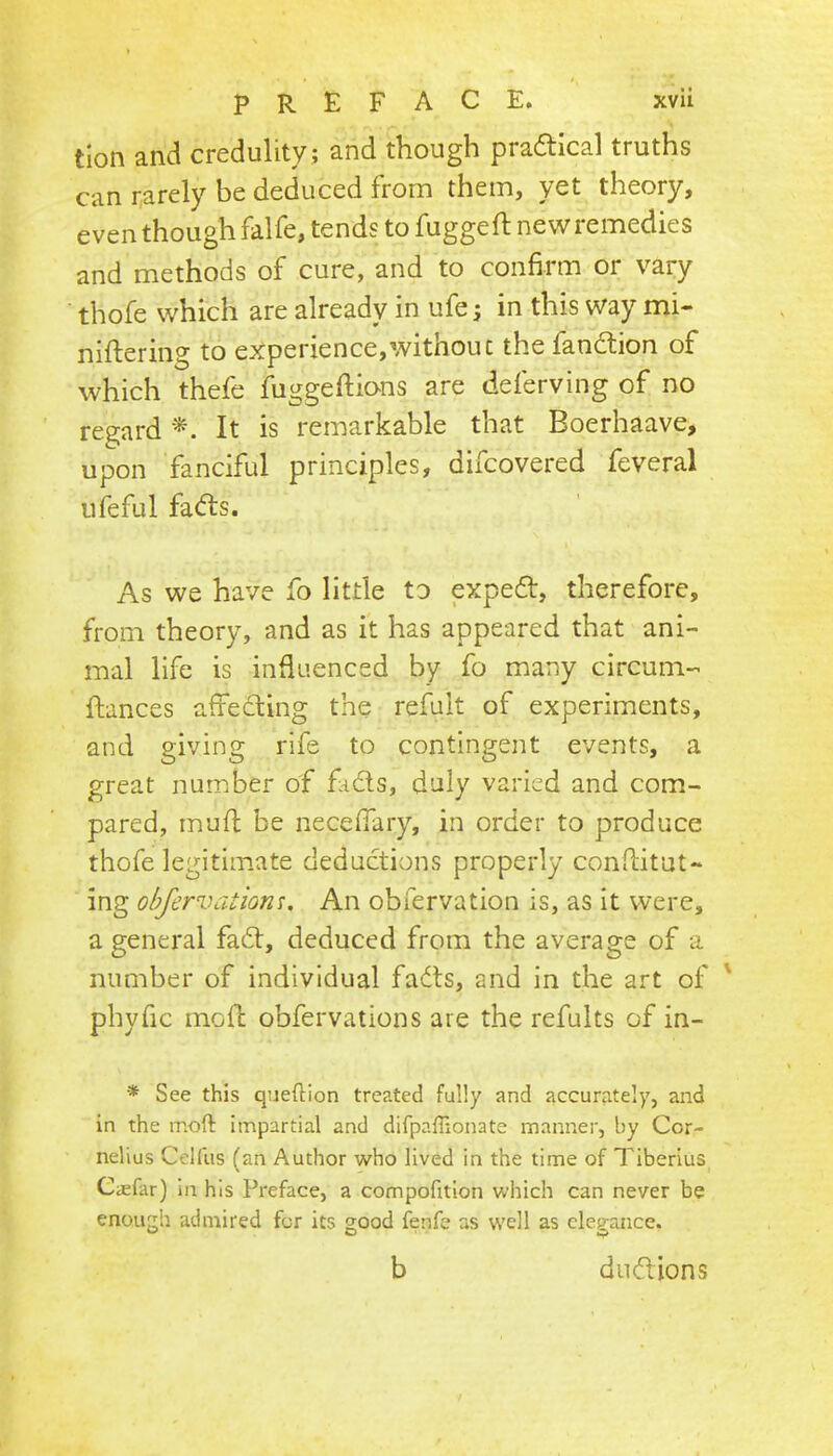tion and credulity ; and though praftical truths can rarely be deduced from them, yet theory, even though falfe, tends to fuggeft newremedies and methods of cure, and to confirm or vary thofe which are already in ufe; in this way mi- niftering to experience,\vithouc the fandlion of which thele fuggeftions are delerving of no regard It is remarkable that Boerhaave, upon fanciful principles, difcovered feveral ufeful fa(51;s. As we have fo little to expedt, therefore, from theory, and as it has appeared that ani- mal life is influenced by fo many circum- fiances affecting the refuit of experiments, and giving rife to contingent events, a great number of fads, duly varied and com- pared, mufl be neceffary, in order to produce thofe legitimate deductions properly conditut- ing obfervationu An obfervation is, as it were, a general fad, deduced from the average of a number of individual fads, and in the art of ' phyfic mo ft obfervation s are the refults of in- * See this queftion treated fully and accurately, and in the moft impartial and difpalTionate manner, by Cor- nelius Celfus (an Author who lived in the time of Tiberius Caefar) in his Preface, a compofttion which can never be enough admired for its good fenfe as well as elegance. b dudions