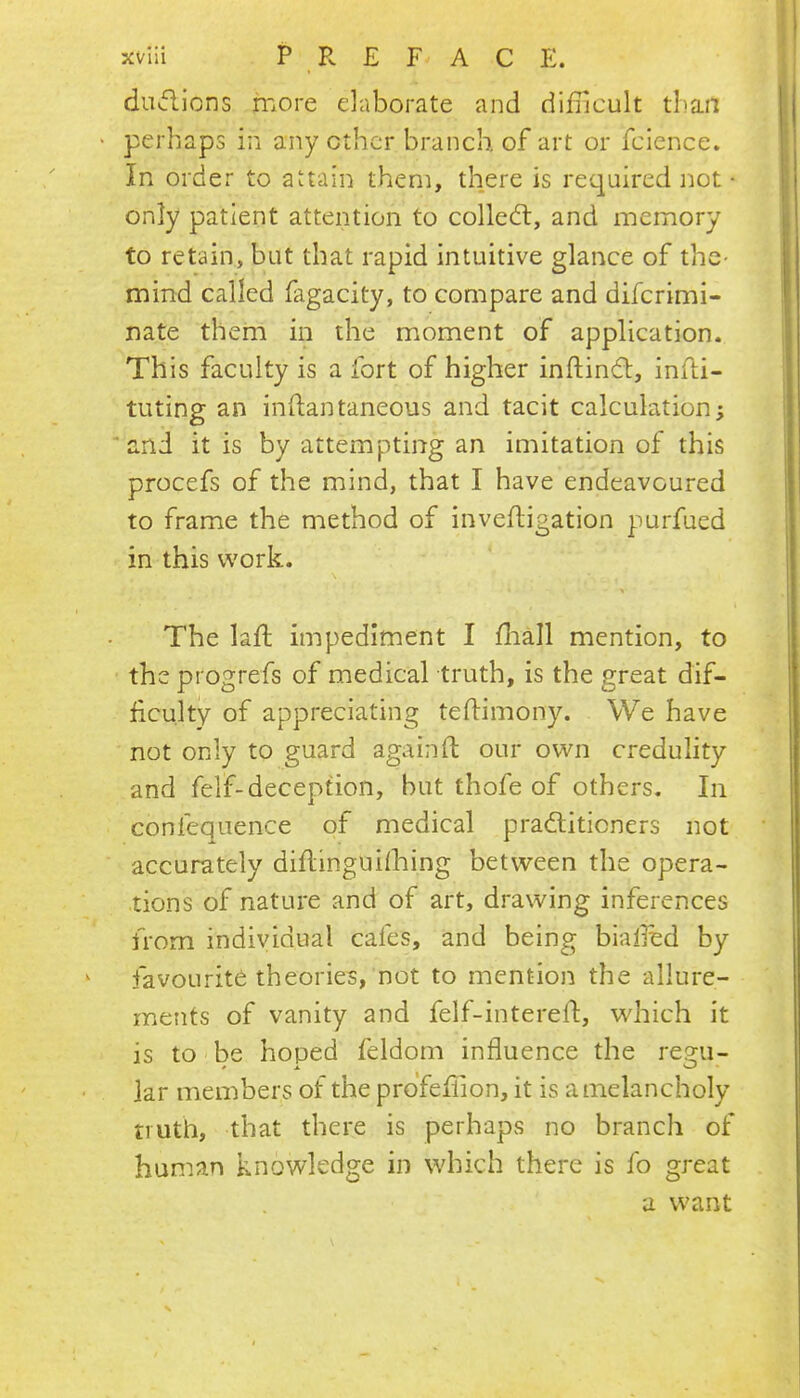 du>flions more elaborate and didicult than > perhaps in any ether branch of art or fcience. In order to attain them, there is reejuired not • only patient attention to collect, and memory to retain, but that rapid intuitive glance of the* mind called fagacity, to compare and diferimi- nate them in the moment of application. This faculty is a fort of higher inftindl:, infli- tuting an indantaneous and tacit calculation; ‘and it is by attempting an imitation of this procefs of the mind, that I have endeavoured to frame the method of invefligation purfued in this work. The laft impediment I fliall mention, to the progrefs of medical truth, is the great dif- ficulty of appreciating teftimony. We have not only to guard againft our own credulity and felf-deception, but thofe of others. In confequence of medical pradliticners not accurately diflinguifhing between the opera- tions of nature and of art, drawing inferences from individual cafes, and being bialied by ‘ favourite theories, not to mention the allure- ments of vanity and felf-interelf, which it is to be hoped feldom influence the re2:u- » A. W iar members of the prdfefiion, it is a melancholy truth, that there is perhaps no branch of human knowledge in which there is fo great a want