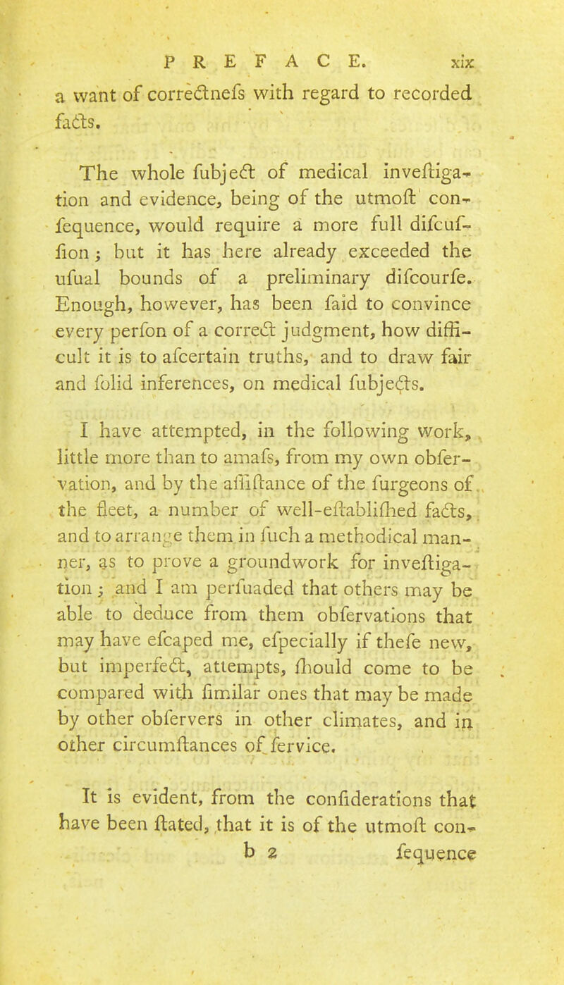 a want of corrednefs with regard to recorded fads. The whole fubjed of medical invefliga- tion and evidence, being of the utmoft con^ fequence, would require a more full difcuf- fion; but it has here already exceeded the ufual bounds of a preliminary difcourfe. Enough, however, has been faid to convince every perfon of a corred judgment, how diffi- cult it is to afcertain truths, and to draw fair and folid inferences, on medical fubjeds. I have attempted, in the following work, little more than to amafs, from my own obfer- vation, and by the alliftance of the furgeons of the fleet, a number of well-eftabliffied fads, and to arrange them in fuch a methodical man- ner, as to prove a groundwork for invefliga- tion; and I am perfuaded that others may be able to deduce from them obfervations that may have efcaped me, efpecially if thefe new, but imperfed, attempts, ffiould come to be compared with fimilar ones that may be made by other obfervers in other climates, and in other circumftances of fervice. It is evident, from the confiderations that have been dated, that it is of the utmoft con-^ b 2 fequence