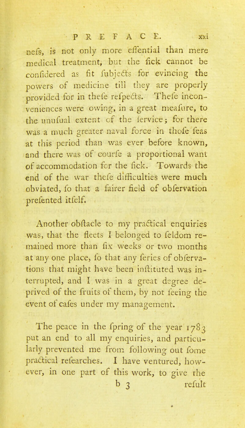 nefs, is not only more e/Tential than mere medical treatment, but the fick cannot be confidered as fit fubjedls for evincing the powers of medicine till they are properly provided for in thefe refpedls. Thefe incon- veniences were owing, in a great meafure, to the nnufual extent of the lervice; for there was a much greater naval force in thofe'feas at this period than was ever before known, and there was of courfe a proportional want of accommodation for the fick. Towards the end of the war thefe difficulties were much obviated, fo that a fairer field of obfervation prefented itfelf. Another obfiacle to my pradlical enquiries was, that the fleets I belonged to feldom re- mained more than fix vveeks or two months at any one place, fo that any feries of obferva- tions that might have been initituted was in- terrupted, and I was in a great degree de- prived of the fruits of them, by not feeing the event of cafes under my management. The peace in the fpring of the year 1783 put an end to all my enquiries, and particu- larly prevented me from following out fome pradical refearches. I have ventured, how- ever, in one part of this work, to give the b 3 refult