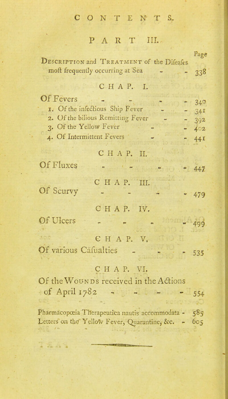 PART III.. Page Description and Treatment of the Difeafes moft frequently occurring at Sea - _ ^38 CHAP. I. Of Fevers - . 240 1. Of the infectious Ship Fever - _ ^41 2. Of the bilious Remitting Fever - - ^^2 3. Of the Yellow Fever - _ 402 4. Of Intermittent Fevers ‘ - ~ 44i \ C H A P. II. ' ■ Of Fluxes _ . _ .. “447 CHAP. III. Of Scurvy - . . ^ CHAP. IV. \ Of Ulcers _ . . - 499 C H A P. V. Of various Cafualties - ... 53^ ' C H A P. VI. Of the Wounds received in the Adlions of April 1782 - - - 554 Pharmacopoeia Therapeutica nautis accommodata - 585 Letterson the Yellotv Fever, Qiiarantine, &c. - 605 / - ..