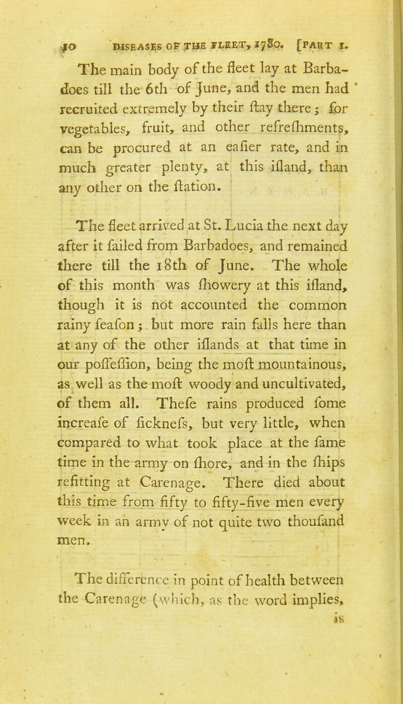 The main body of the fleet lay at Barba- does till the 6th of June, and the men had ' recruited extremely by their flay there; for vegetables, fruit, and other refrefhments, can be procured at an eafler rate, and in much greater plenty, at^ this ifland, thaai any other on the flation. ! The fleet arrived at St. Lucia the next day after it failed from Barbadoes, and remained there till the i8th of June. The whole of this month was Ihowery at this ifland, though it is not accounted the common rainy feafon; but more rain falls here than at any of the other ifland.^ at that time in our poffeflion, being the mofl: mountainous, as,well as the moffc woody and uncultivated, of them all. Thefe rains produced fome increafe of flcknefs, but very little, when compared to what took place at the fame time in the army on fliore, and in the fliips refitting at Carenage. There died about this time from fifty to fifty-five^men every week in an armv of not quite two thoufand men. The difference in point of health between the Carenage (wl)lch, as the word implies, is