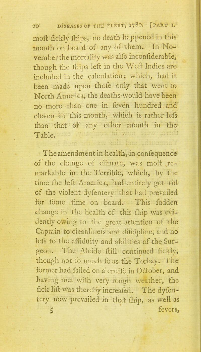 moft fickly fhips, no death happened in this month on hoard of any of them. In No- vember the mortality was alfo inconfiderable, though the ihips left in the Wed; Indies are included in the calculation; which, had it been made upon thofe only that went to North America, the deaths would have been no more than one in feven hundred and eleven in this month, which is rather lefs than that of any other m'onth in 'the* Table. - ' The amendment in health, in confequence of'the change of climate, was mod: re- markable in the Terrible, which, bv the time die left America, had entirely got Hd of the violent dyfentery that had prevailed for fome time on board. This fudden change in the health of this diip was evi- dently owing to the great attention of the Captain to cleanlinefs and difeipline, and no lefs to the affiduity and abilities of the Sur- geon. The Alcide dill continued dckly, though not fo much fo as the Torbay. The 'former had failed on a cruife in Odlober, and having met with veiy rough weather, the fick lid was thereby increafed. The dyfen- tery now prevailed in that fhip, as well as fevers.
