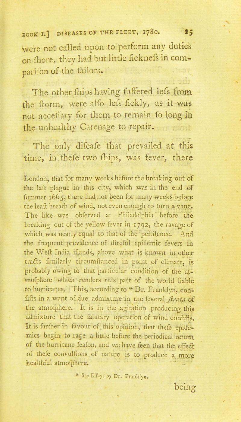 were not called upon to perform any duties on fhore, they had but little ficknefs in com- pariibn of the fiilors. The other fliips having fuffered lefs from the ftorm, were alfo lefs fickly, as it- was not necedary for them to remain fo long .in the unhealthy Carenage to repair. The only difeafe that prevailed at this time, in thefe two fliips, was fever, there London, that for many weeks before the breaking out of the laft plague in this city, which was in the end of fummer 1665, there had not been for many weeks before the lead breath of wind, not even enough to turn a yajie. The like was obferved at Philadelphia before **the breaking out of the yellow fever in 1792, the ravage of which was nearly equal to that of the peftilence. And the frequent prevalence of direful epidemic fevers in the Weft India ii]ands, above what is known in other tradfs fimilarly circumftanccd in point of climate, is probably ovv'ing to that particular condition of the at- mofphere which renders this part of the world liable to hurricanes. . This, according to * Dr. Franklyn, con- fifts in a want of due admixture in the feveral Jirata of the atmofphere. It is in the agitation producing this admixture that the falutary operation of wind conftfts. It is farther in favour of , this opinion, that thefe epide- mics begin to rage a little before the periodical return of the hurricane feafon, and we have feen that the effecl of thefe convulfions of nature is to produce a more healthful atmofphere. * See EflTays by Dr. Franklyn. being