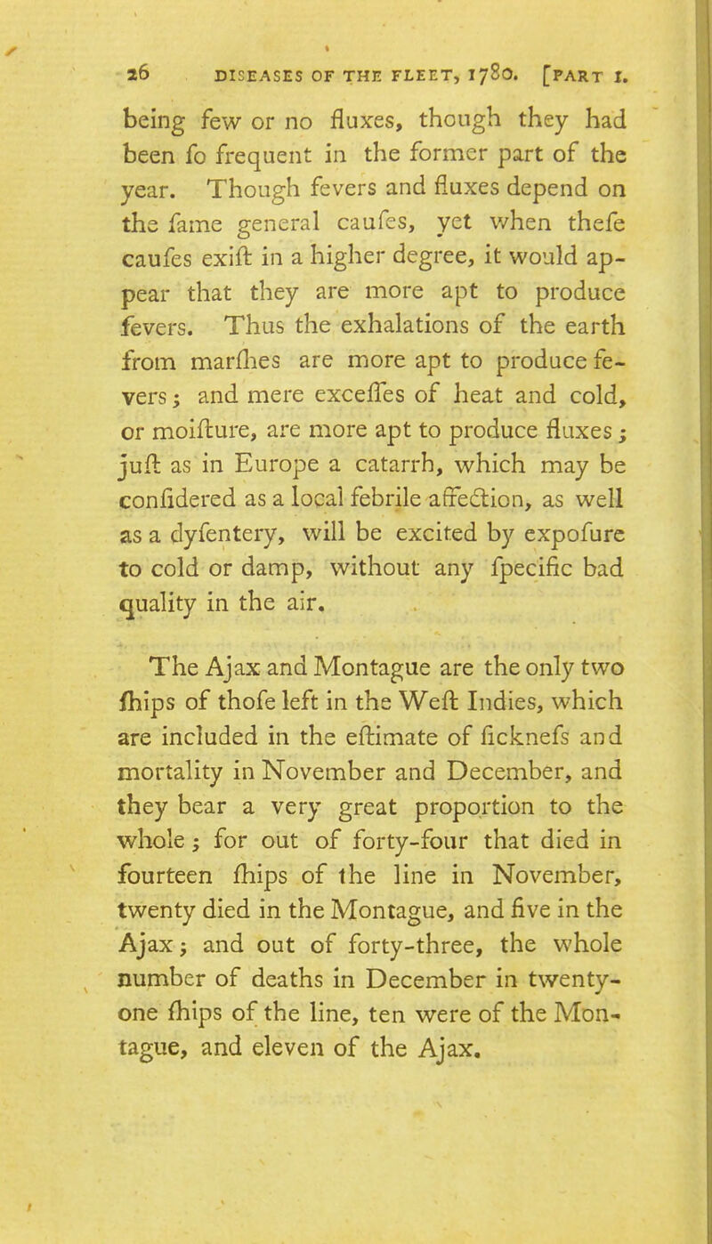 being few or no fluxes, though they had been fo frequent in the former part of the year. Though fevers and fluxes depend on the fame general caufes, yet when thefe caufes exift in a higher degree, it would ap- pear that they are more apt to produce fevers. Thus the exhalations of the earth from marflies are more apt to produce fe- vers ; and mere exceffes of heat and cold, or moiflure, are more apt to produce fluxes; jufl: as in Europe a catarrh, which may be confldered as a local febrile affed;ion, as well as a clyfentery, will be excited by expofurc to cold or damp, without any fpecific bad quality in the air. The Ajax and Montague are the only two fhips of thofe left in the Weft Indies, which are included in the eftimate of ficknefs and mortality in November and December, and they bear a very great proportion to the whole j for out of forty-four that died in fourteen ftiips of the line in November, twenty died in the Montague, and five in the Ajax j and out of forty-three, the whole ' number of deaths in December in twenty- one ftiips of the line, ten were of the Mon- tague, and eleven of the Ajax.