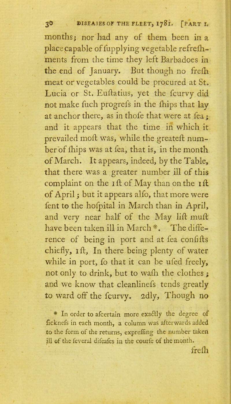 months; nor'had any of them been in a place papable offupplying vegetable refrefh- ments from the time they left Barbadoes in the end of January. But though no frefh meat or vegetables could be procured at St. Lucia or St. Euftatius, yet the fcurvy did not make fuch progrefs in the fhips that lay at anchor there, as in thofe that were at fea; and it appears that the time in which it prevailed mod; was, while the greateft num- berbf £hips was at fea, that is, in the month of March. It appears, indeed, by the Table, that there was a greater number ill of this compUint on the i ft of May than on the i ft of April; but it appears alfo, that more were fent to the hofpital in March than in April, and very near half of the May lift muft have been taken ill in March The diffe- rence of being in port and at fea confifts chiefly, ift, In there being plenty of water while in port, fo that it can be ufed freely, not only to drink, but to wafti the clothes ; and we know that cleanlinefs tends greatly to ward off the fcurvy. 2dly, Though no * In order to afcertain more exactly the degree of ficknefs in each month, a column was afterwards added to the form of the returns, expreffing the number taken ill of the feveral difeafes in the courfe of the month. frefli