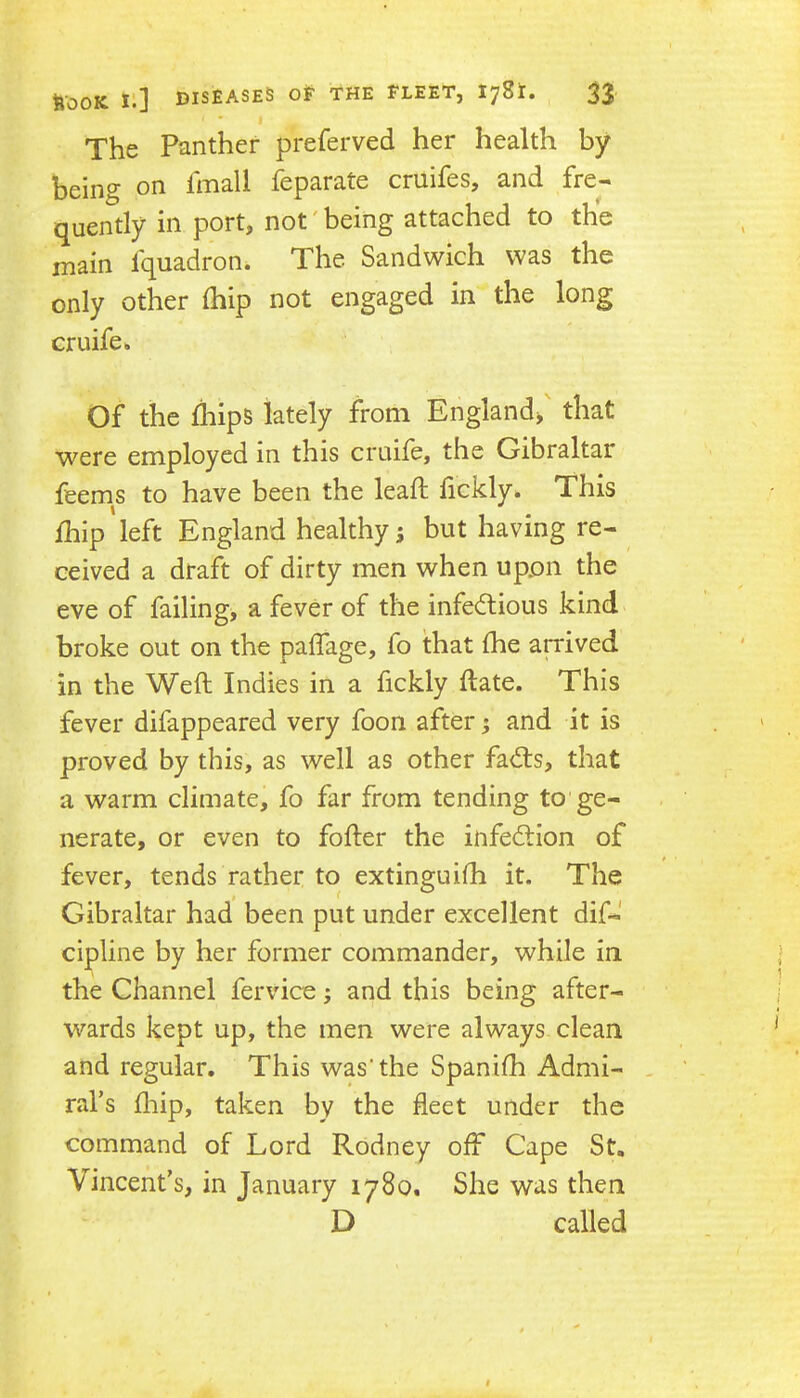 The Panther preferved her health by being on fmall feparate cruifes, and fre- quently in port, not' being attached to the main fquadron. The Sandwich was the only other ihip not engaged in the long cruife. Of the liiips lately from England^' that were employed in this craife, the Gibraltar feems to have been the lead: lickly* This fhip left England healthy; but having re- ceived a draft of dirty men when upon the eve of failing, a fever of the infectious kind broke out on the palfage, fo that (he amved in the Weft Indies in a fickly ftate. This fever difappeared very foon after and it is proved by this, as well as other faCts, that a warm climate, fo far from tending to ge- nerate, or even to fofter the infection of fever, tends rather to extinguilh it. The Gibraltar had been put under excellent dif- cipline by her former commander, while in the Channel fervice j and this being after- wards kept up, the men were always clean and regular. This was'the Spanifti Admi- ral’s fliip, taken by the fleet under the command of Lord Rodney off Cape St. Vincent’s, in January 1780, She was then D called