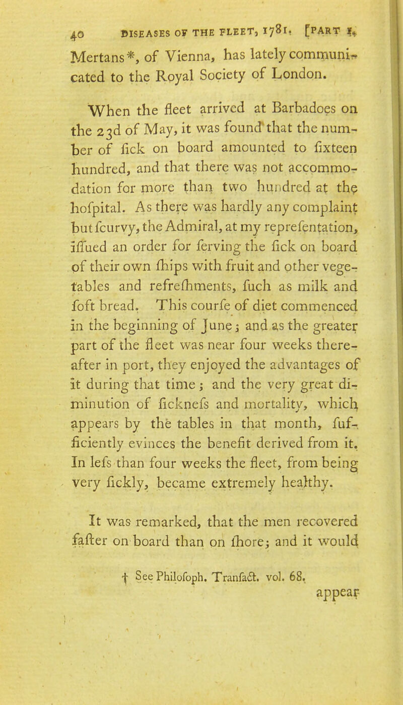 40 Mertans*, of Vienna, has lately communir. Gated to the Royal Society of London. When the fleet arrived at Barbadoes on the 23d of May, it was founcfthat the num- ber of lick on board amounted to fixteen hundred, and that there was not accommor dation for more than two hundred at thp hofpital. As there was hardly any complaint butfcurvy, the Admiral, at my reprefentation, hfued an order for ferving the fick on board of their own fhips with fruit and other vege- tables and refrefhments, fuch as milk and foft bread. This courfe of diet commenced in the beginning of J une 5 and as the greater part of the fleet was near four weeks there- after in port, they enjoyed the advantages of it during that time; and the very great di- minution of flcknefs and mortality, whicl^ appears by the tables in that month, fuf- flciently evinces the benefit derived from it. In lefs than four weeks the fleet, from being . very fickly, became extremely healthy. It was remarked, that the men recovered fafter on board than on ihore; and it would -j- See Philofoph. Tranfadl. vol. 68. appear-